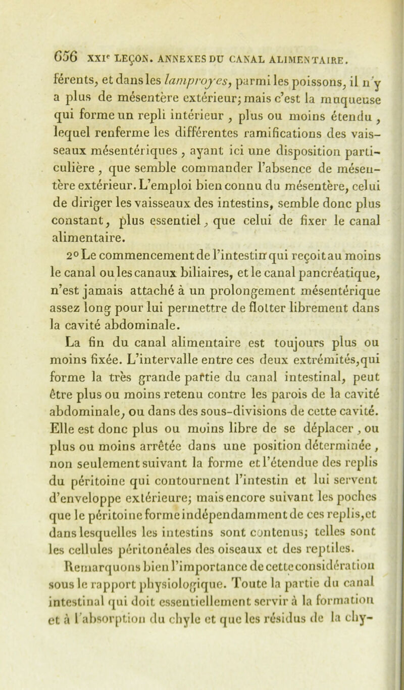 ferents, et dansles laniprojes, parmi les poissons, il 11 'y a plus de mesentere exterieur; mais c’est la mnqueuse qui forme un repli interieur , plus ou moins etendu , lequel renferme les differentes ramifications des vais- seaux m^senteriques , ayant ici une disposition parti- culiere , que semble commander 1’absence de meseu- tereexterieur.L’emploi bienconnu du mesentere, celui de diriger les vaisseaux des intesdns, semble done plus constant, plus essentiel, que celui de fixer le canal alimentaire. 2°Le commencement de l’intestiirqui re£oitau moins le canal oulescanaux biliaires, etle canal pancreatique, n’est jamais attache a un prolongement mesenterique assez long pour lui permettre de flolter librement dans la cavite abdominale. La fin du canal alimentaire est toujours plus ou moins fixee. L’intervalle entre ces deux extremites,qui forme la tres grande paftie du canal intestinal, peut 6tre plus ou moins retenu contre les parois de la cavite abdominale, ou dans des sous-divisions de cette cavite. Elle est done plus ou moins libre de se deplacer , ou plus ou moins arretee dans une position determinee , non seulementsuivant la forme etl’etendue des replis du peritoine qui contournent l’intestin et lui servent d’enveloppe exterieurej maisencore suivant les pochcs que le peritoine forme independammentde ces replis,et dans lesquelles les intestins sont contenus; tclles sont les cellules peritoneales des oiscaux et des reptiles. Remarquons bien 1’importance de cette consideration sous le rapport physiologique. Toute la partie du canal intestinal qui doit csseutielleincnt servir a la formation et a l absorption du chyle et que les residus de la chy-