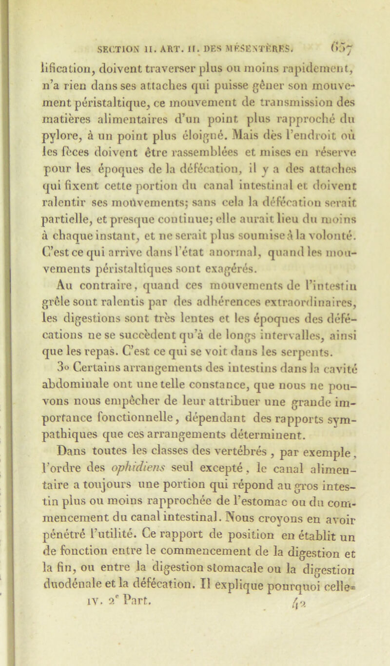 lificalion, doivent traverser plus on moins rapidement, n’a rien dansses attaches qui puisse geuer son motive- ment peristaltique, ce mouvenient de transmission des matieres alimentaires d’un point plus rapproche du pylore, a un point plus eloigne. Mais des l’endroit on les feces doivent etre rassemblees et mises en reserve pour les epoques de la defecation, il v a des attaches qui fixent cette portion du canal intestinal et doivent ralentir ses monvements; sans cela la defecation sera it partielle, et presque continue,- elle aurait lieu du moins a chaque instant, et ne serait plus souniisea la volonte. C’estcequi arrive dans l'etat anormal, quand les mou- vements peristaltiqucs sont exageres. Au contraire, quand ces monvements de l’intestin grele sont ralcntis par des adherences extraordinaires, les digestions sont ties leutes et les epoques des defe- cations ne se succedent qu'a de longs intervallcs, ainsi que les repas. C’est ce qui se voit dans les serpents. 3» Certains arrangements des intestins dans la cavite abdominale ont une telle Constance, que nous ne pou- vons nous empecher de leur attribuer une grande im- portance fonctionnelle, dependant des rapports sym- pathiques que ces arrangements determinent. Dans toutes les classes des vertebres , par exemple, 1’ordre des ophidiem seul excepte, le canal alimen- taire a toujours une portion qui repond augros intes- tin plus ou moins rapprochee de l’estomac ou du com- mencement du canal intestinal. 3Xous croyons en avoir penetrd I’utilite. Ce rapport de position en etablit un de function entre le commencement de la digestion et la fin, ou entre la digestion stomacale ou la digestion duodennle et la defecation. II explique ponrquoi celle=