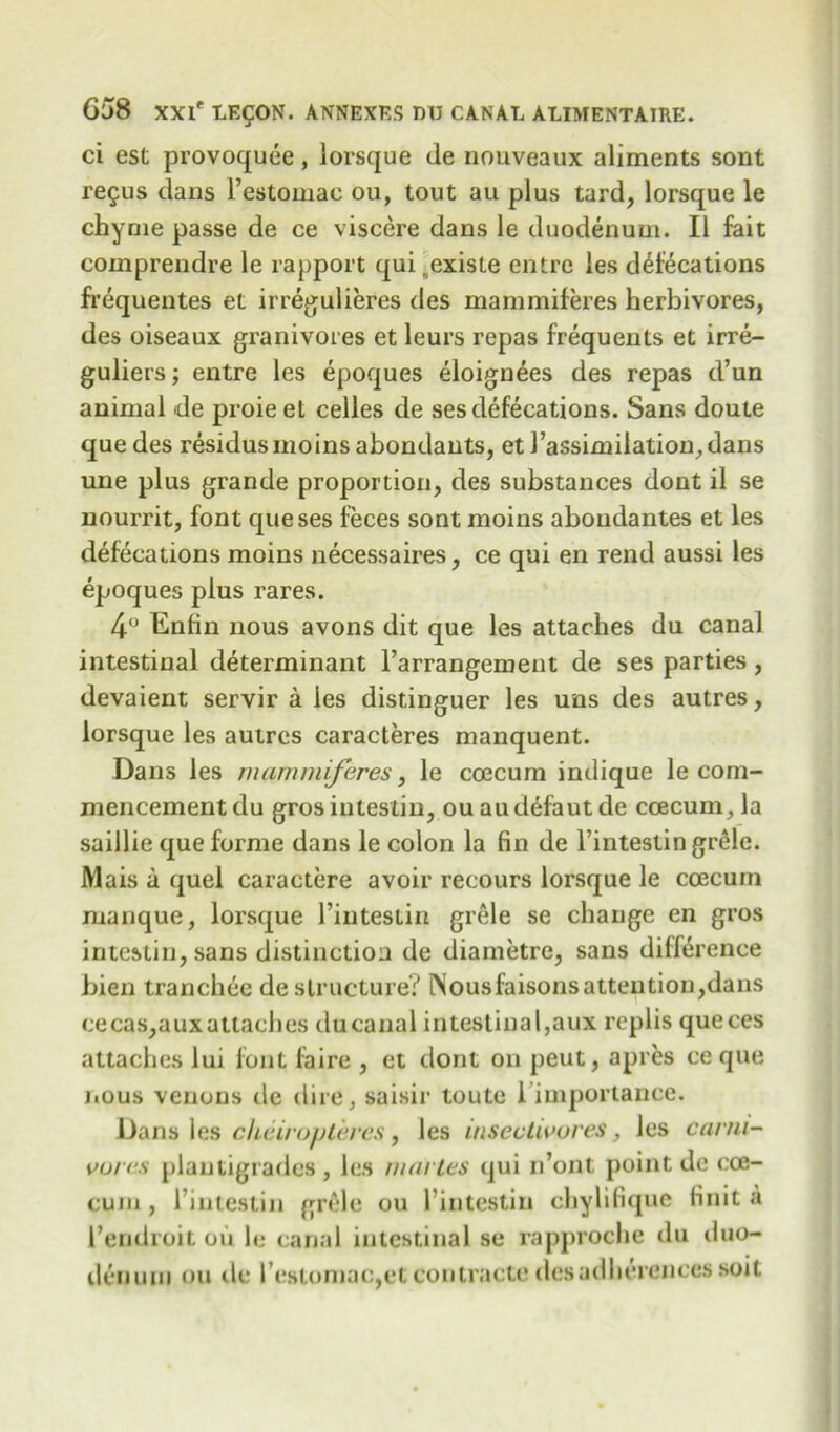 ci est provoquee, lorsque de nouveaux aliments sont re£us dans l’estomae ou, tout au plus tard, lorsque le chyme passe de ce viscere dans le duodenum. II fait comprendre le rapport qui .exisle entre les defecations frequentes et irregulieres des mammiferes herbivores, des oiseaux granivores et leurs repas frequents et irre- guliers; entre les epoques eloignees des repas d’un animal de proieet celles de ses defecations. Sans doute quedes residus moins abondants, et J’assimilation^dans une plus grande proportion, des substances dont il se nourrit, font queses feces sont moins abondantes et les defecations moins necessaires, ce qui en rend aussi les epoques plus rares. 4° Enfin nous avons dit que les attaches du canal intestinal determinant l’arrangement de ses parties, devaient servir a les distinguer les uns des autres, lorsque les autres caracteres manquent. Dans les mammiferes, le coecum indique le com- mencement du gros inteslin, ou audefaut de coecum., la saillie que forme dans le colon la fin de l’intestin grele. Mais a quel caractere avoir recours lorsque le coecum manque, lorsque l’iutestin grele se change en gros intestin, sans distinction de diametre, sans difference bien tranchee de structure? lNousfaisonsattentiou,dans cecas,aux attaches du canal intestinal,aux replis queces attaches lui font lhire , et dont on peut, apres ce que nous venous de dire, saisir toute 1 importance. Dans les cheirovteres, les insectivores, les carni- vores plantigrades, les nun les qui n’ont point de coe- cum, rintestin grele ou 1’intestiii chylifique finit a I’endroit ou le canal intestinal se rapproche du tluo- denuin ou tie restomac,etcontracte desadlierencessoil