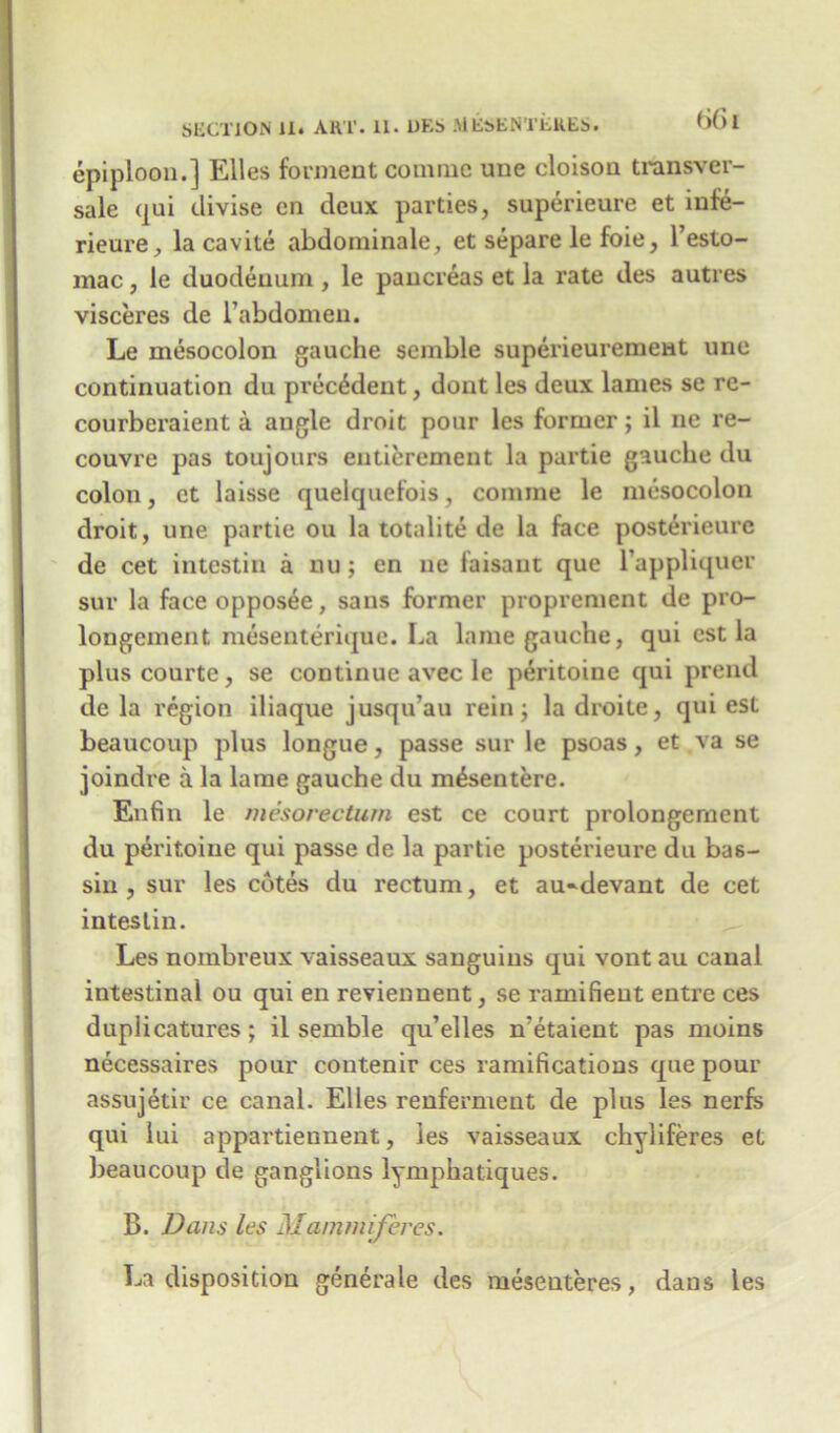 SECTION li. ART. 11. DKS MEsEN’l’EKEs. * *bl epiploon.] Elies forment comrae une cloison transver- sale qui divise en deux parties, superieure et infe- rieure, la cavite abdominale, et separe le foie, l’esto- mac, le duodenum , le pancreas et la rate des autres visceres de rabdomen. Le mesocolon gauche semble superieurement une continuation du precedent, dont les deux lames se re- courberaient a angle droit pour les former; il ne re- couvre pas toujours entierement la partie gauche du colon, et laisse quelquefois, comrae le mesocolon droit, une partie ou la totalite de la face posterieure de cet intestin a nu; en ne faisant que l’appliquer sur la faceopposee, sans former proprement de pro- longement mesenterique. La lame gauche, qui est la pluscourte, se continue avec le peritoine qui prend de la region iliaque jusqu’au rein; ladroite, qui est beaucoup plus longue, passe sur le psoas, et va se joindre a la lame gauche du m^sentere. Enfin le mesorecturn est ce court prolongernent du peritoine qui passe de la partie posterieure du bas- siu , sur les cotes du rectum, et au»devant de cet intestin. Les nombreux vaisseaux sanguius qui vont au canal intestinal ou qui en reviennent, se ramifieut entre ces duplicatures; il semble qu’elles n'etaient pas moins necessaires pour contenir ces ramifications que pour assujetir ce canal. Elies renferment de plus les nerfs qui lui appartiennent, les vaisseaux chyliferes et beaucoup de ganglions lymphatiques. B. Dans les Mammiferes. La disposition generate des mesenteres, dans les