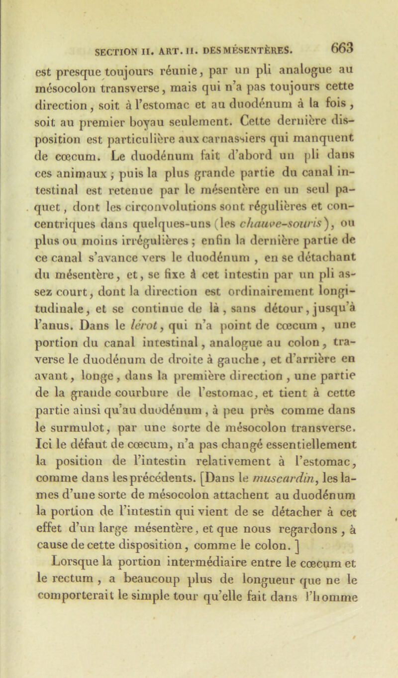 cst presque toujours reunie, par un pli analogue aa mesocolon transverse, mais qui n’a pas toujours cette direction, soit a l’estomac et au duodenum a la fois , soit au premier boyau seulement. Cette derniere dis- position est particuliere auxcarnassiers qui manquent de coecum. Le duodenum fait d’abord un pli dans ces animaux ; puis la plus grande partie du canal in- testinal est retenue par le mesentere en un seul pa- quet, dont les circonvolutions sont r£gulieres et con- centriques dans quelques-uns (les chauve-soUris), on plus ou moins irr6gulieres ; enfin la derniere partie de ce canal s’avance vers le duodenum , en sc detachant du mesentere, et, se Hxe d cet intestin par un pli as- sez court, dont la direction est ordinaircment longi- tudinale, et se continue de la , sans detour, jusqu'a l'anus. Dans le lerot, qui n’a point de coecum, une portion du canal intestinal, analogue au colon, tra- verse le duodenum de droite a gauche , et d’arriere en avant, longe , dans la premiere direction , une partie de la grande courbure de l'estomac, et tient a cette partie aiusi qu au duodenum , a peu pres comme dans le surmulot, par une sorte de mesocolon transverse. Ici le defaut de coecum, n’a pas change essentiellement la position de l’intestin relativement a l’estomac, comme dans les precedents. [Dans le muscardin, les la- mes d’une sorte de mesocolon attachent au duodenum la portion de l’intestin qui vient de se detacher a cet effet d’un large mesentere, et que nous regardons , a cause de cette disposition, comme le colon. ] Lorsque la portion intermediate entre le coecum et le rectum , a beaucoup plus de longueur que ne le comporterait le simple tour qu elle fait dans l’homme