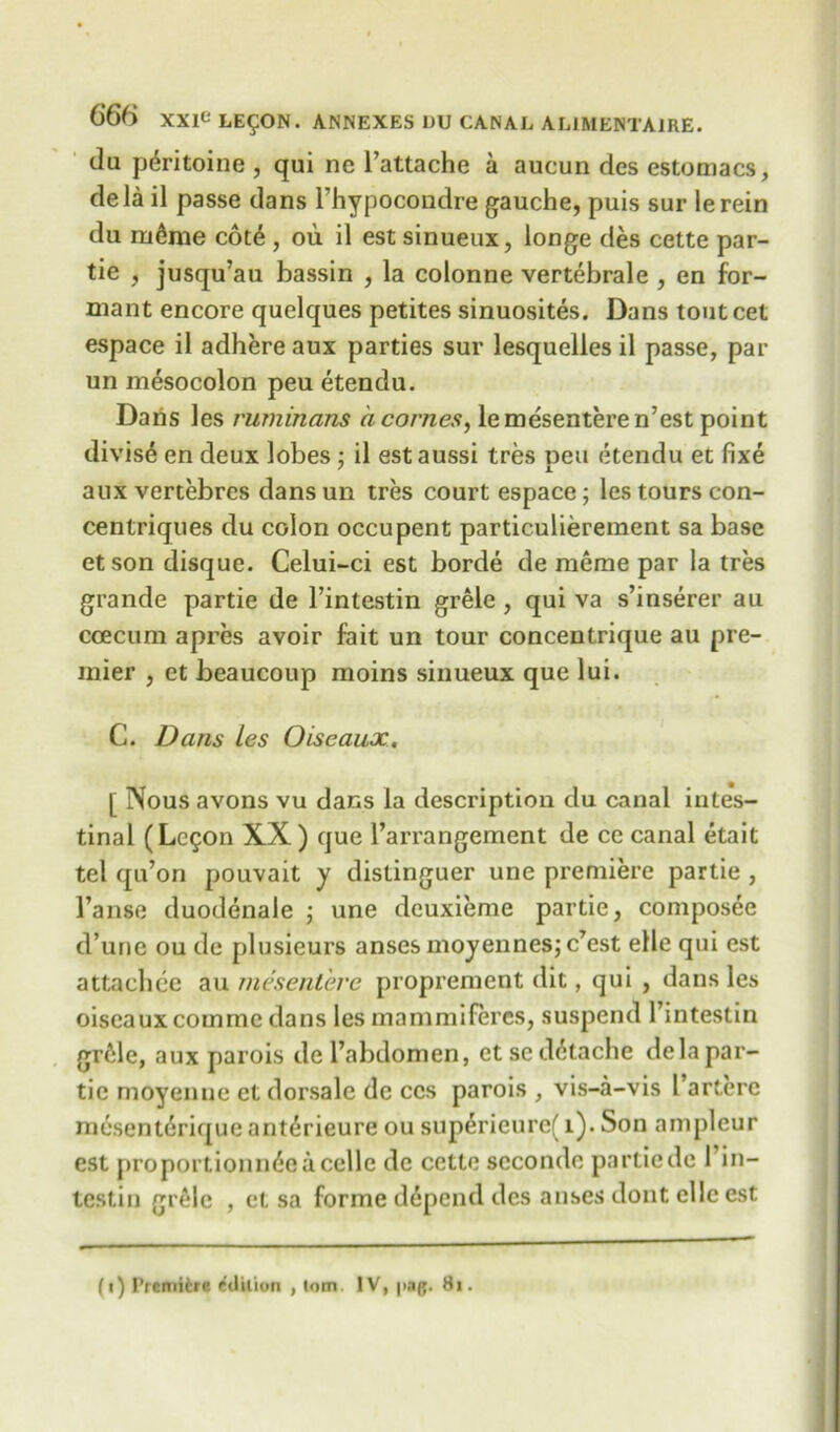 da p^ritoine , qui nc Pattache a aucun dcs estomacs, dela il passe dans Phypocondre gauche, puis sur lerein du ru6me cote , ou il est sinueux, longe des cette par- tie , jusqu’au bassin , la colonne vertebrale , en for- mant encore quelques petites sinuosites. Dans toutcet espace il adhere aux parties sur lesquelles il passe, par un mesocolon peu etendu. Dans les ruminans a comes, lemesenteren’est point divise en deux lobes ; il est aussi tres oeu etendu et fixe aux vertebres dans un tres court espace; les tours con- centriques du colon occupent particulierement sa base etson disque. Celui-ci est borde de meme par la tres grande partie de Pintestin grele , qui va s’inserer au ccecum apres avoir fait un tour concentrique au pre- mier , et beaucoup moins sinueux que lui. C. Dans les Oise aux. [ Nous avons vu dans la description du canal intes- tinal (Logon XX) que Parrangement de ce canal etait tel qu’on pouvait y distinguer une premiere partie , Pause duodenale ; une dcuxieme partie, composee d’une ou de plusieurs ansesmoyennesjc’est elle qui est attachce au mesentere proprement dit, qui , dans les oiseauxcomme dans les mammiferes, suspend Pintestin grille, aux parois del’abdomen, etscd6tache dela par- tic moyenue et dorsalc de ccs parois , vis-a-vis Parterc mesenteriquc ant^rieure ou superieurc( 1). Son ampleur est proportioning a celle de cette scconde partie de Pin- testin grele , et sa forme depend dcs anses dont elle est