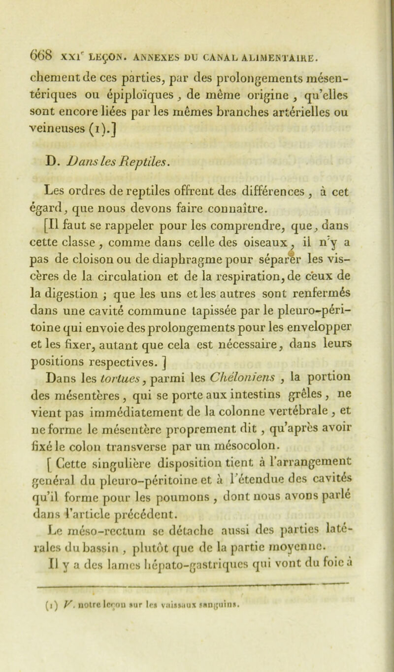 chementde ces parties, par des prolongements mesen- teriques ou epiplo'iques, de meme origine , qu’elles sont encore liees par les memes branches arterielles ou veineuses (i).] D. Dans les Reptiles. Les ordres de reptiles offrcnt des differences , a cet egard, que nous devons faire connaitre. [II faut se rappeler pour les comprendre, que, dans cette classe , comme dans celle des oiseaux, il ny a pas de cloison ou de diaphragme pour separer les vis- ceres de la circulation et de la respiration, de c'eux de la digestion ; que les uns etles autres sont renferm£s dans une cavite commune lapissee par le pleuro-peri- toine qui envoie des prolongements pour les envelopper et les fixer, autant que cela est necessaire, dans leurs positions respectives. ] Dans les torlues, parmi les Cheloniens , la portion des mesenteres , qui se porte aux intestins greles , ne vient pas immediatement de la colonne vertebrale , et ne forme le mesentere proprement dit , qu’apres avoir fixele colon transverse par un mesocolon. [ Cette singuliere disposition tient a l’arrangement general du plcuro-peritoine et a 1 etendue des cavit^s qu’il forme pour les poumons , dont nous avons parle dans 1’article precedent. Le meso-rectum sc detache aussi des parties late- rales dubassin , plutdt que de la partie inoyenne. II y a des lames hepato-gastriqucs qui vont du foie a (i) V. liotrc I cron *ur lc» vaUsuux *«D(juin».