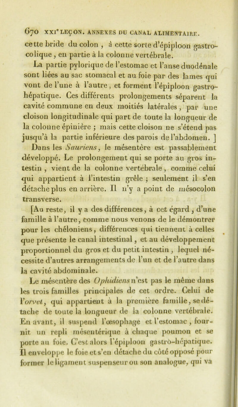 cette bride du colon , a cette sorle d’epiploon gastro- colique , eu partie a la colon 11 e vertebrale. La partie pylorique de l’estomac et Fanse duod£nale sont liees au sac stomacal et au foie par des lames qui vont de I’une a Fautre, et forment Fepiploon gastro- hepatique. Ces differents prolongements separent la cavite commune en deux moities laterales , par une cloison longitudinale qui part de toute la longueur de la colonne epiniere ; mais cette cloison ne s’etend pas jusqu’a la partie inferieure des parois del’abdomen. ] Dans les Sauriens, le mesentere est passablement developpe. Le prolongement qui se porte au gros in- testin , vient de la colonne vertebrale , comme celui qui appartient a Fintestin grele ; seulement il s’en detacheplus en arriere. II n’y a point de mesocolon transverse. [Au reste, il y a des differences, a cet egard , d’une famille a Fautre, comme nous venons de le demontrer pour les cheloniens, differences qui tiennent a celles que pr^sente le canal intestinal, et au developpcment proportionnel du gros et du petit intestin, lequcl n<5- cessite d’autres arrangements de Fun et de Fautre dans la cavite abdominale. Le mesentere des Ophidiens n’est pas le meme dans les trois families principales de cet ordre. Celui de Yorvel, qui appartient a la premiere famille, sede- taclie de toute la longueur de la colonne vertebrale. En avant, il suspend Foesophage et Festomac , four- nit iin repli mesenterique a cliaque poumon et se porte au foie. C’est alors Fepiploon gastrb-hepatique. £1 enveloppe le foie ets’en detache du cdfe oppose pour former le ligament suspenseurou son analogue, qui va