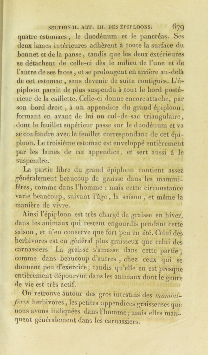 quatre estoinacs, le duodenum et le pancreas. Ses deux lames intericures adherent a (oute la surface du bonnet et de la panse, taudis que les deux dxterieures sc detachent de cclle-ci des le milieu de l’une et dc l’autre de ses faces, et se prolongent en arriere au-dela de cct estomac , sans devenir de suite continues. LV:- piploon parait de plus suspeudu a tout le Lord poste- rieur de la caillette. Celle—ci don ne encore attache, par son hol'd droit , a un appendice du grand Epiploon, formant cn avant de Jui un cul-de-sac triangulaire, dont le feuillet superieur passe sur le duodenum et va seconfondrc avec le feuillet correspondant de cet Epi- ploon. Le troisiihne estomac cst enveloppe cnticrcmenl par les lames de cet appendice, et sert atissi a le suspend re. La partic libre du grand epiploon contient. assez gEneralement beaucoup dc graisse dans les inammi- fEres, commc dans l’homme : mais cette circonstancc varie beaucoup, suivant l’Age, la saison , et mEme la maniere dc vivre. Ainsi l’Epiploou est tres charge de graisse en hiver, dans les animaux qui restent erigourdis pendant cette saison , et n’en conserve que fort pen en ete. Celui des herbivores est en general plus graisseux que celui des carnassiers. La graisse s’amasse dans cette partie , comme dans beaucoup d’autres , chez ceux qui se donnent peu d’exercice; tandis qu’elle en est presque entierement depourvue dans les animaux dont le genre de vie est tres actif. On retrouve autour des gros intestins des mammi- feves herbivores, lespetites appendicesgraisseusesque nous avons iudiquees dans Thomme,- mais elles man- quent generalemcnt dans les carnassiers.