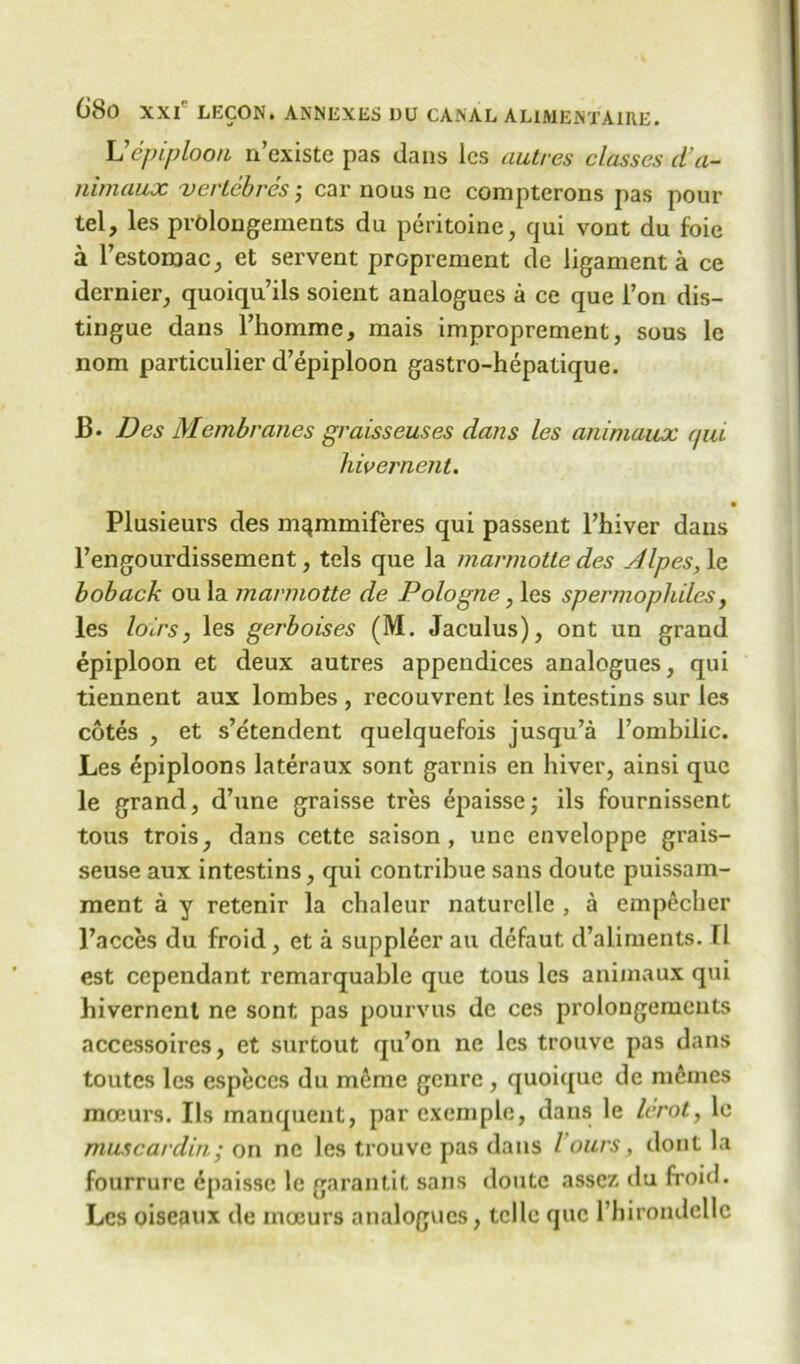 Vepiploon n’existe pas dans lcs autrcs classes d’a- Tiimaux vertebres; car nous ne compterons pas pour tel, les prolongements du peritoine, qui vont du foie a l’estoroac, et servent proprement de ligament a ce dernier, quoiqu’ils soient analogues a ce que i’on dis- tingue dans l’homme, mais improprement, sous le nom particulier d’epiploon gastro-hepatique. B- Des Membranes graisseuses dans les animaux qui hivernent. « Plusieurs des m^mmiferes qui passent l’hiver dans l’engourdissement, tels que la marmotte des Alpes, le boback oula marmotte de Pologne, les spermophiles, les loirs, les gerboises (M. Jaculus), ont un grand epiploon et deux autres appendices analogues, qui tiennent aux lombes , recouvrent les intestins sur les cotes , et s’etendent quelquefois jusqu’a l’ombilic. Les Epiploons lateraux sont garnis en hiver, ainsi que le grand, d’une graisse tres epaisse; ils fournissent tous trois, dans cette saison , unc enveloppe grais- seuse aux intestins, qui contribue sans doute puissam- ment a y retenir la chaleur naturclle , a empecher l’acces du froid, et a suppleer an defaut d’aliments. Tl est cependant remarquable que tous les animaux qui hivernent ne sont pas pourvus de ces prolongements accessoires, et surtout qu’on ne lcs trouve pas dans toutcs les especes du m^me genre , quoiquc de memes mceurs. Ils inanquent, par cxemple, dans le lerot, le muscardin; on ne les trouve pas dans l ours, dont la fourrurc 6paisse le garantit sans doute asse/. du froid. Lcs oiseaux de inoeurs analogues, telle que Phirondclle