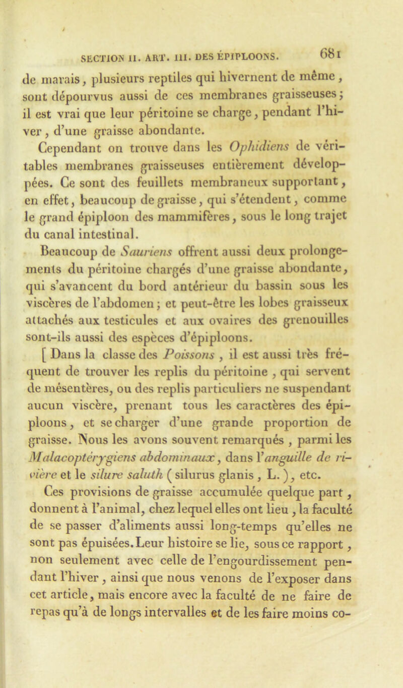 tie mavais, plusieurs reptiles qui hivernent cle meme , sout depourvus aussi de ces membranes graisseusesj il est vrai que leur p6ritoine se charge, pendant l’hi- ver, d’une graisse abondante. Cependant on trouve dans les Ophidiens de veri- tables membranes graisseuses entierement d^velop- pees. Ce sont des feuillets membraneux supportant, en effet, beaucoup de graisse, qui s’etendent, cominc le grand Epiploon des mammiferes, sous le long trajet du canal intestinal. Beaucoup de Sauriens offrent aussi deux prolonge- ments du peritoine charges d’une graisse abondante, qui s’avancent du bord anterieur du bassin sous les visceres de 1’abdomen; et peut-6tre les lobes graisseux attaches aux testicules et aux ovaires des greuouilles sont-ils aussi des especes d’epiploons. [ Dans la classe des Poissons , il est aussi ties fre- quent de trouver les replis du peritoine , qui servent de mesenteres, ou des replis particulars ne suspendant aucun viscere, prenant tous les caracteres des epi- ploons , et se charger d’une grande proportion de graisse. Nous les avons souvent remarques , parmi les Malacopterygiens abdonunanx, dans Yanguille de ri- viere et le silure saluth ( silurus glanis , L. ), etc. Ces provisions de graisse accuinulee quelque part, donnent a l’animal, chez lequel elles out lieu , la faculte de se passer d’aliments aussi long-temps qu’elles ne sont pas epuisees.Leur histoire se lie, sousce rapport, non seulement avec celle de l’engourdissement pen- dant l’hiver , ainsi que nous venons de l’exposer dans cet article, mais encore avec la faculte de ne faire de rcpas qu’a de longs intervalles et de les faire moins co-