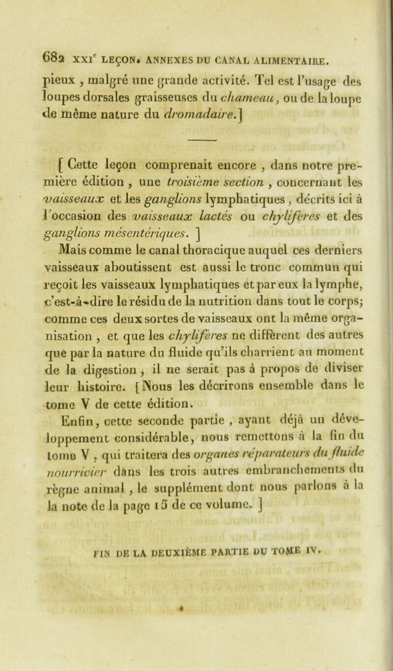 pieux , inalgre unc grande activite. Tel est l’usage des loupes dorsales graisseuses du chameau, oude la loupe tie meme nature du dromadaire.] [ Cette lefon comprenait encore , dans notre pre- miere edition , une troisieme section , concernaiit les 'vaisseaux et les ganglions lymphatiques , decrits ici a I occasion des 'vaisseaux lactes ou chyliferes et des ganglions mesenteviques. ] Maiscomme le canal thoracique auquel ces derniers vaisseaux aboutissent est aussi le tronc commun qui regoit les vaisseaux lymphatiques etpareux lalymphe, c’est-a-dire leresidude la nutrition dans tout le corps; comme ces deux sortes de vaisseaux ont la mfime orga- nisation , et que les chyliferes ne different des autres que par la nature du fluide qu’ils charrient an moment de la digestion , il ne serait pas a propos de diviser leur histoire. [Nous les decrirons ensemble dans le tome V de cettc edition. Enfin, cette seconde partie , ayant dej& un d6ve- loppement considerable, nous remcttons a la fin du lomo V , qui traitera des organes reparaleurs du fluide nourricier dans les trois autres embranchoments du regne animal , le supplement dont nous parlous a la la note de la page i5 de ce volume. ]