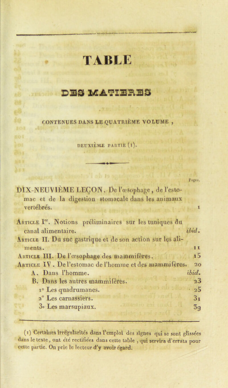 TABLE DBS MATIBRB3 COINTENUES DANS LE QUATR1EME VOLUME , DEUXIEME PARTlE(l). DIX-NEUVIEME LEG ON. Dc I’msophagc, dc l’csto- mac et de la digee lion stumacalc dans les aniinaux vertebres. 1 Article 1. Notions preliminaires sur les tuniqucs du canal alimentaire. ibid. Article II. Du sue gastrique ct de son action sur les ali- ments. ii Article III. De l'ccsopbage des nianamifertts. i5 Article IV . Del’estomac de l’homme etdes inamrui feres. 20 A. Dans riiomme. ibid. B. Dans les autres tnammifefes. 23 i° Les quadrumanes. ■ 25 20 Les carnassiefs. 3i 3o Les marsupiaux. 3g (1) Certaines irrtfgulsrites dans l’emploi des signes qui se sont glissees dans le tcxle , ont ele rectifie’es dans cetle table , qui servira d’errata pour cct le parlie. On prie le lecteur d’y avoir e’gard.