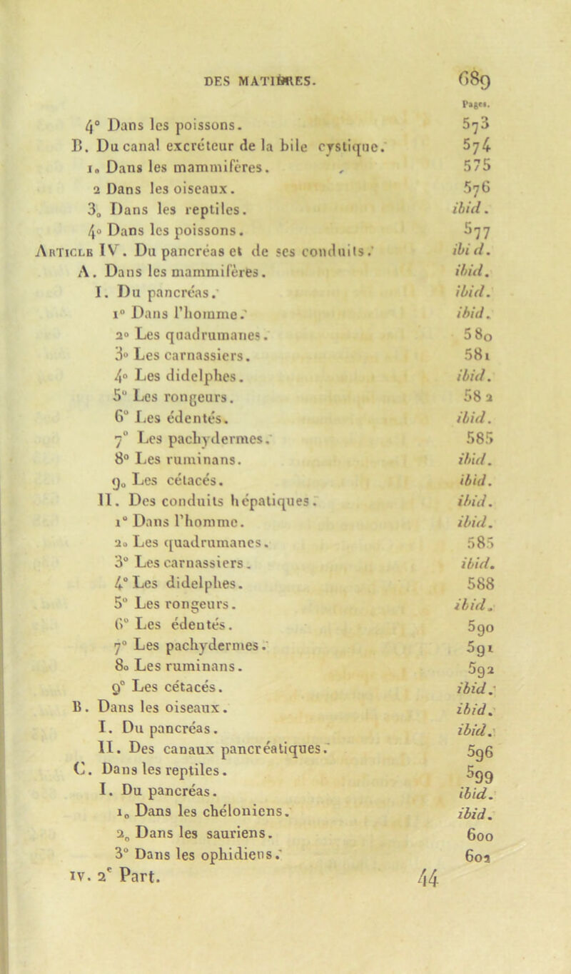 P«s«*. 4° Dans lcs poissons. 5^3 13. Du canal excretcur de la bile cystique. 574- i» Dang les mammiferes. , 575 2 Dans lesoiseaux. 576 30 Dans les reptiles. ibid. /jo Dans lcs poissons. S77 Articlb IV. D11 pancreas et tie scs conduits.' ibid. A. Dans lcs mammiferes. ibid. I. Du pancreas. ibid. i° Dans 1’homme.' ibid. 2° Les quadrumanes. 5 80 3° Les carnassicrs. 581 4° Les didelphes. ibid. 5“ Les rongeurs. 58 a 6“ I^es edentes. ibid. 70 Les pachydermes.' 585 8° Les ruminans. ibid. <ju Les celaces. ibid. II. Des conduits hepatiques. ibid. i Dans 1’honime. ibid. 2o Les quadrumanes. 585 3° Les carnassicrs. ibid. 4° Les didelphes. 588 5° Les rongeurs. ibid. (>“ Les edentes. 5go 70 Les pacliydermes. 5gi 80 Les ruminans. 5ga 90 Les cetaces. ibid.- 15. Dans les oiseanx. ibid. I. Du pancreas. ibid. II. Des canaux pancreatiques.' 5gg ('. Dans les reptiles. 5gg I. Du pancreas. ibid. i„ Dans les chelonicns. ibid. a0 Dans les sauriens. 600 3° Dans les ophidiens.’ 602 iv. 2e Part. 44