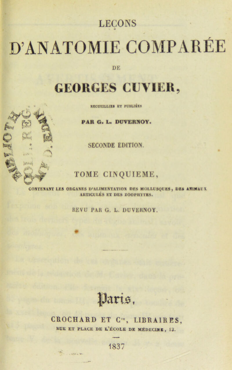 LECONS 6 D’ANATOMIE COMPAREE DE GEORGES CUVIER, C & » * |m £ - A recouluss rr puautii PAR G. L. DUVERNOY. SECONDE EDITION. TOME CINQUIEME, COSTEJAIIT LES ORGAAF.S D'AI.IMEJTATtOR DFS MOl.l.l SQl ES, DE» AITIHAI' \ ART1CULES ET UES ZOOl'Ill IBS. REVU PAR G. L. DUVEHNOY. CROCHARD ET C, LIBRA1R ES, RUE ET PLACE DE t’ECOLE DE MEDECI** , 13. '*»• . , 1>« 1837