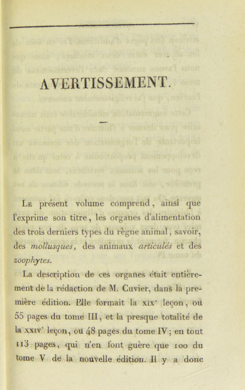 avertissement. Le present volume comprend, ainsi que 1’exprime son titre, les organes d’alimentation des trois derniers types du regne animal, savoir, des mollusques, des animaux articules et des zoophytes. La description de ces organes etait entiere- ment de la redaction de M. Cuvier, dans la pre- miere edition. Elle formait la xix' lecon, ou 55 pages du tome III, et la presque totalite de la xxiv lecon, ou 48 pages du tome IV; en tout iid pages, qui n’en font guere que ioo du
