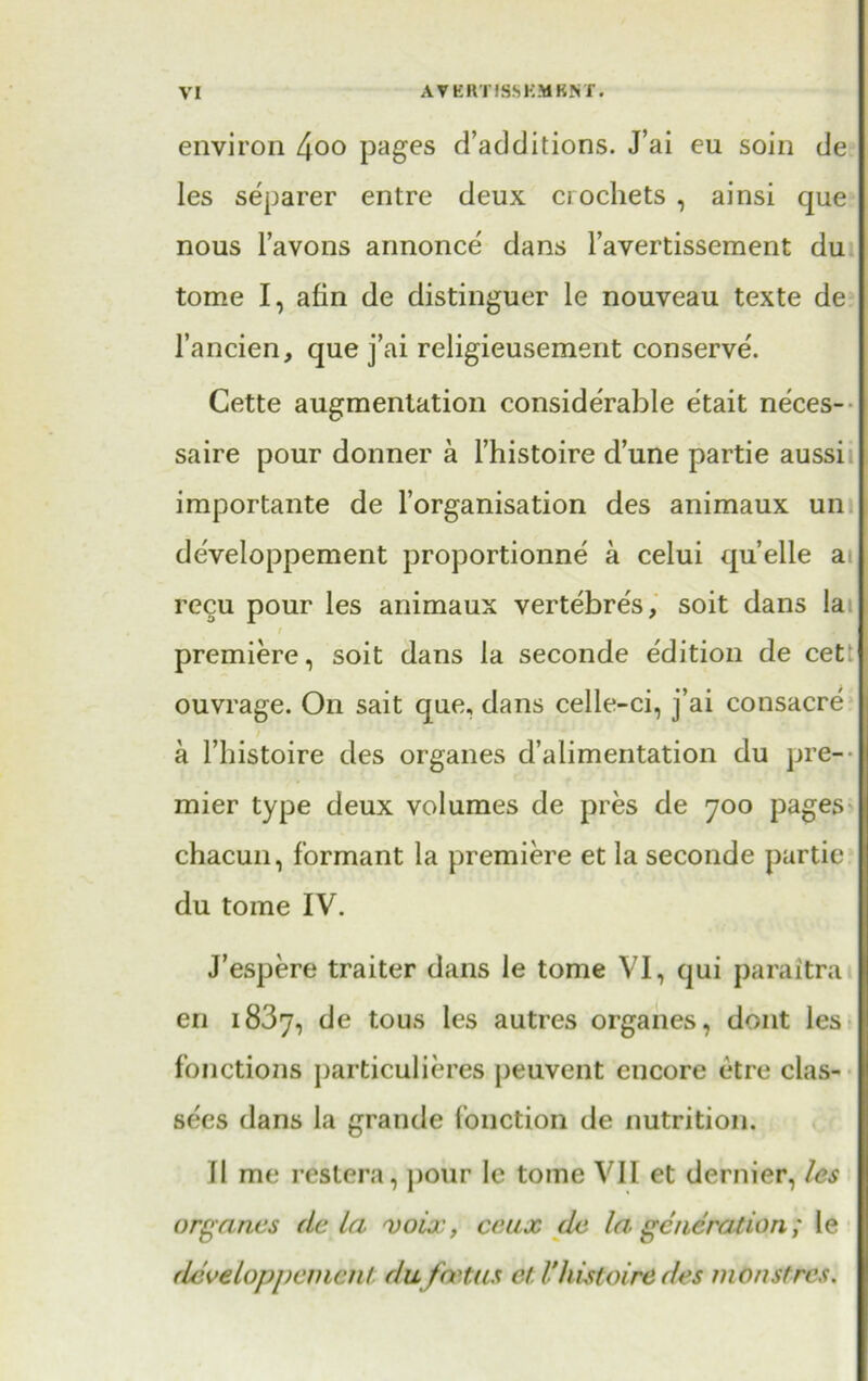 environ 4°° pages d’additions. J’ai eu soin de les separer entre deux crochets , ainsi que nous l’avons annonce dans l’avertissement du tome I, afin de distinguer le nouveau texte de l’ancien, que j’ai religieusement conserve. Cette augmentation considerable etait neces- saire pour donner a l’histoire dune partie aussi importante de l’organisation des animaux un developpement proportionne a celui qu’elle a recu pour les animaux vertebres, soit dans la premiere, soit dans la seconde edition de cet ouvrage. On sait que, dans celle-ci, j’ai consacre a l’histoire des organes d’alimentation du pre- mier type deux volumes de pres de 700 pages chacun, formant la premiere et la seconde partie du tome IV. J’espere traiter dans le tome VI, qui paraitra en 1837, de tous les autres organes, dont les fonctions particulieres peuvent encore etre clas- sics dans la grande fonction de nutrition. 11 me restera, pour Ic tome VII et dernier, les organes de la voix, ceux de la generation; le developpement du foetus et Vhistoiredes monstres.