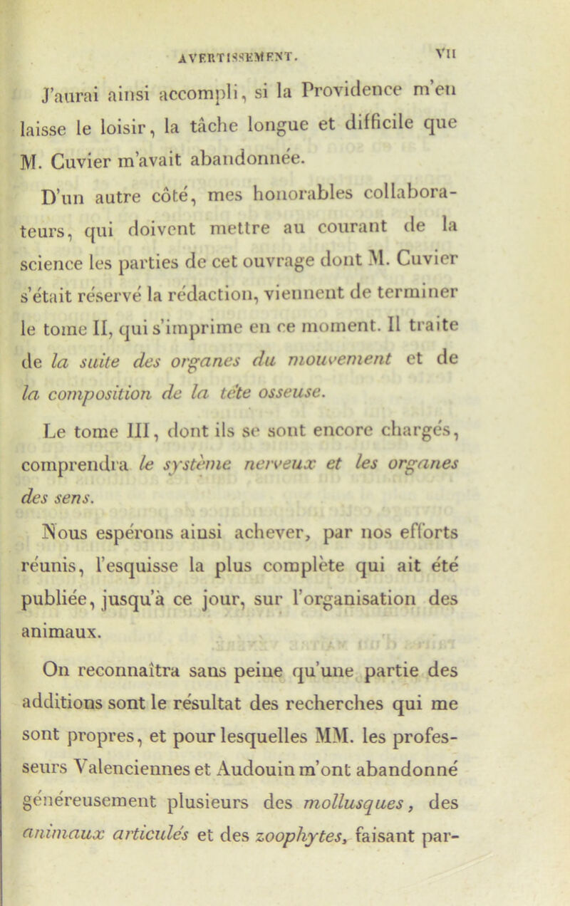 VI l J’aurai ainsi accompli, si la Providence men laisse le loisir, la tache longue et difficile que M. Cuvier m’avait abandonnee. D’un autre cote, mes honorables collabora- teurs, qui doivcnt mettre au courant de la science les parties de cet ouvrage dont M. Cuvier s’etait reserve la redaction, viennent de terminer le tome II, quis’imprime en ce moment. II traite de la suite des organes du mouvement et de la composition de la tc'te osseuse. Le tome III, dont ils se sont encore charges, comprendra le systeme netveux et les organes des sens. Nous esperons aiusi achever, par nos efforts reunis, l’esquisse la plus complete qui ait ete publiee, jusqu’a ce jour, sur l’organisation des animaux. On reconnaitra saus peiue qu’uiie partie des additions sont le resultat des recherches qui me sont propres, et pour lesquelles MM. les profes- seurs Valenciennes et Audouinm’ont abandonne genereusement plusieurs des mollusques, des animaux articules et des zoophytes, faisant par-