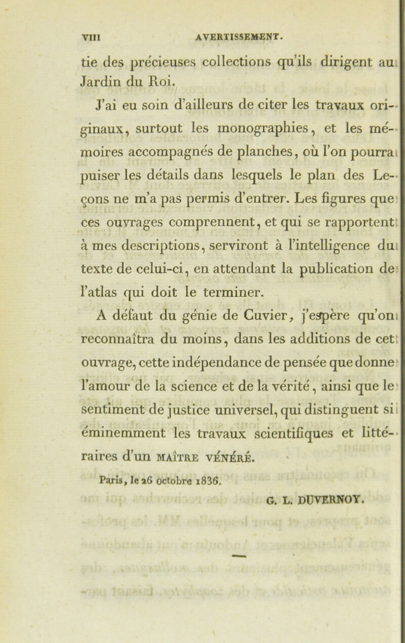 tie des pre'cieuses collections qu’ils dirigent au Jardin du Roi. J’ai eu soin d’ailleurs de citer les travaux ori- ginaux, surtout les monographies, et les me- moires accompagne's de planches, oil Ton pourra puiser les details dans lesquels le plan des Le- cons ne m’a pas permis d’entrer. Les figures que ces ouvrages comprennent, et qui se rapportentt a mes descriptions, serviront a l’intelligence du texte de celui-ci, en attendant la publication de l’atlas qui doit le terminer. A defaut du genie de Cuvier, j’espere qu’oni reconnaitra du moins, dans les additions de cet ouvrage, cette independance de pense'e que donne l’amour de la science et de la verite, ainsi que le sentiment de justice universel, qui distinguent si e'minemment les travaux scientifiques et litte- raires d’un maitre v^n^re. ( Paris, le a6 octobre i836. G. L. DUVERNOY.