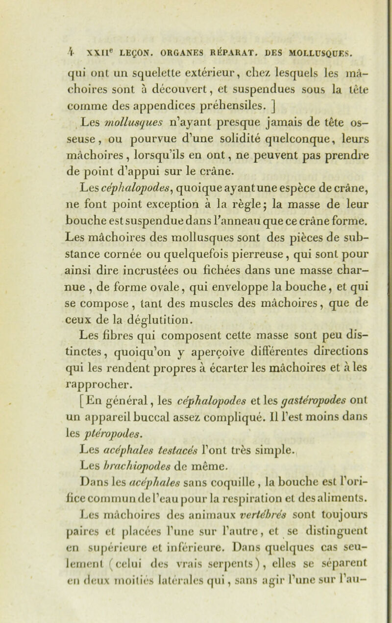 qui ont an squeletle exterieur, chez lesquels les ma- choires sont a decouvert, et suspendues sous la tele cornine des appendices prehensiles. ] Les mollusques n’ayant presque jamais de tete os- seuse, ou pourvue d’une solidite quelconque, leurs machoires, lorsqu’ils en ont, ne peuvent pas prendre de point d’appui sur le crane. Les cephalopodes, quoique ayantune espece de crane, ne font point exception a la regie; la masse de leur bouche est suspendue dans l'anneau que ce crane forme. Les machoires des mollusques sont des pieces de sub- stance cornee ou quelquefois pierreuse , qui sont pour ainsi dire incrustees ou fichees dans une masse char- nue , de forme ovale, qui enveloppe la bouche, et qui se compose, tant des muscles des machoires, que de ceux de la deglutition. Les fibres qui composent cette masse sont peu dis- tinctes, quoiqu'on y apercoive differentes directions qui les rendent propres a ecarter les machoires et ales rapprocher. [En general, les cephalopodes et les gastempodes ont un appareil buccal assez complique. II Test moins dans les pteropodes. Les acephalcs testaces Tonl tres simple. Les brachiopodes de meme. Dans les acephales sans coquille , la bouche est fori- ficecommundePeaupour la respiration et des aliments. Les machoires des animaux vertdbres sont toujours paires et placees Tune sur fautre, et se distinguent en superieure et inferieure. Dans quelques cas seu- lement (celui des vrais serj)enls), elles se separent en deux inoilies Iaterales qui, sans agir Pune sur Pau-