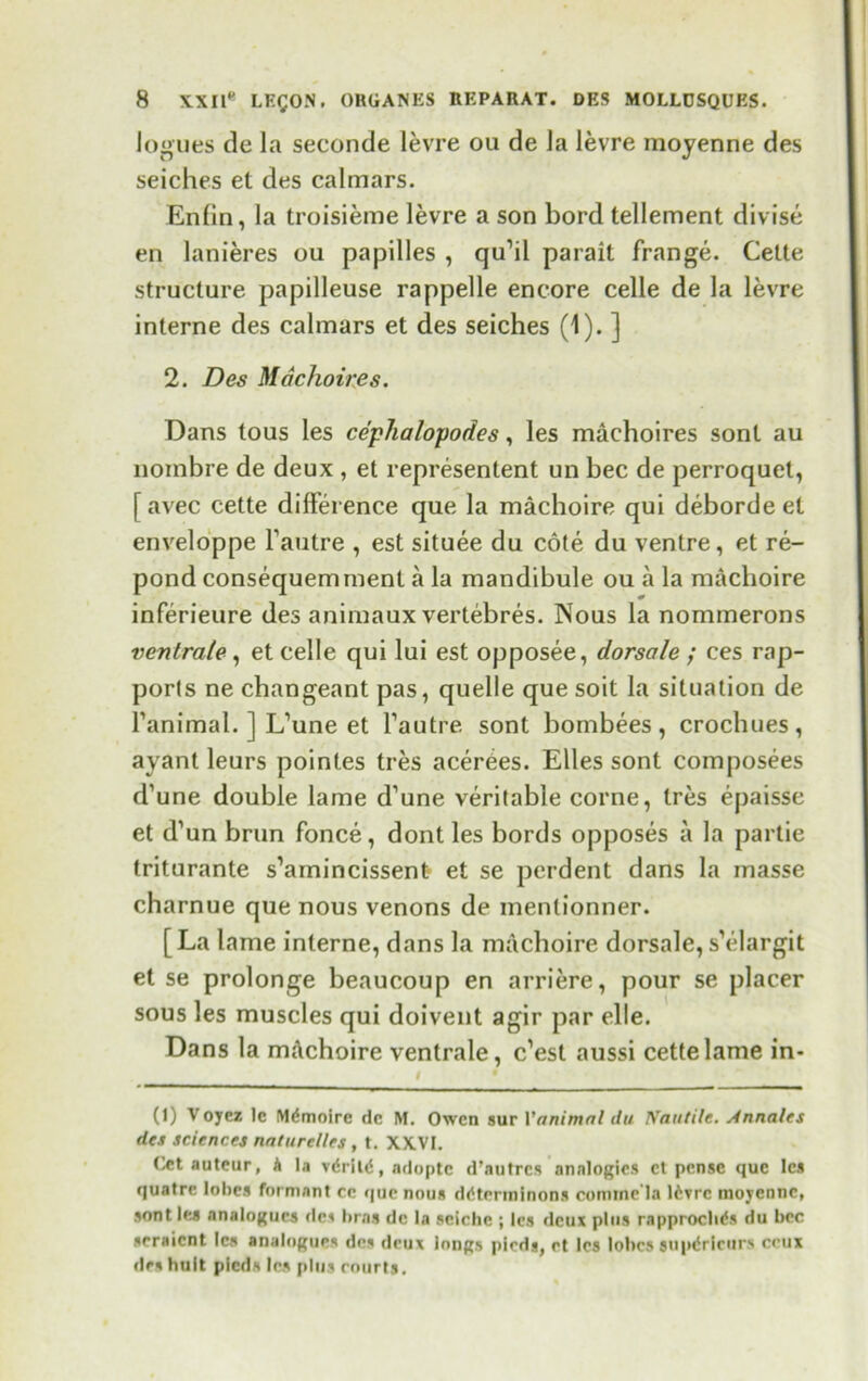 logues de la seconde levre ou de la levre moyenne des seiches et des calmars. Enfin, la troisieme levre a son bord tellement divise en lanieres ou papilles , qu’il parait frange. Cette structure papilleuse rappelle encore celle de la levre interne des calmars et des seiches (1). ] 2. Des Machoire s. Dans tous les ce'phalopodes, les machoires sont au nombre de deux , et represented un bee de perroquet, [avec cette difference que la machoire qui debordeel enveloppe l’autre , est situee du cote du ventre, et re- pond consequemment a la mandibule ou a la machoire inferieure des animaux vertebres. Nous la nommerons ventrale , et celle qui lui est opposee, dorsale ; ces rap- ports ne changeant pas, quelle que soit la situation de Fanimal. ] L’une et l’autre sont bombees, crochues, ayant leurs pointes tres acerees. Elies sont composees d’une double lame d’une veritable corne, Ires epaisse et d’un brun fonce, dont les bords opposes a la partie triturante s’amincissent et se perdent dans la masse charnue que nous venons de menlionner. [La lame interne, dans la machoire dorsale,s’elargit et se prolonge beaucoup en arriere, pour se placer sous les muscles qui doivent agir par elle. Dans la mAchoire ventrale, e’est aussi cette lame in- I 9 - (1) V oyez le M^moire dc M. Owen sur Yanimnl du Nautilc. Annalts des sciences nnturel/es, t. XXVI. Cet auteur, A la vdrild, adoptc d’autres analogies et pense que les quatre lobes formant cc que nous ddterminons comine la 16?rc moyenne, sont les analogues des bras dc la seiche ; les deux plus rapproclids du bee seraient les analogues des deux longs pieds, et les lobes supdricurs crux des tin it pieds les plus courts.