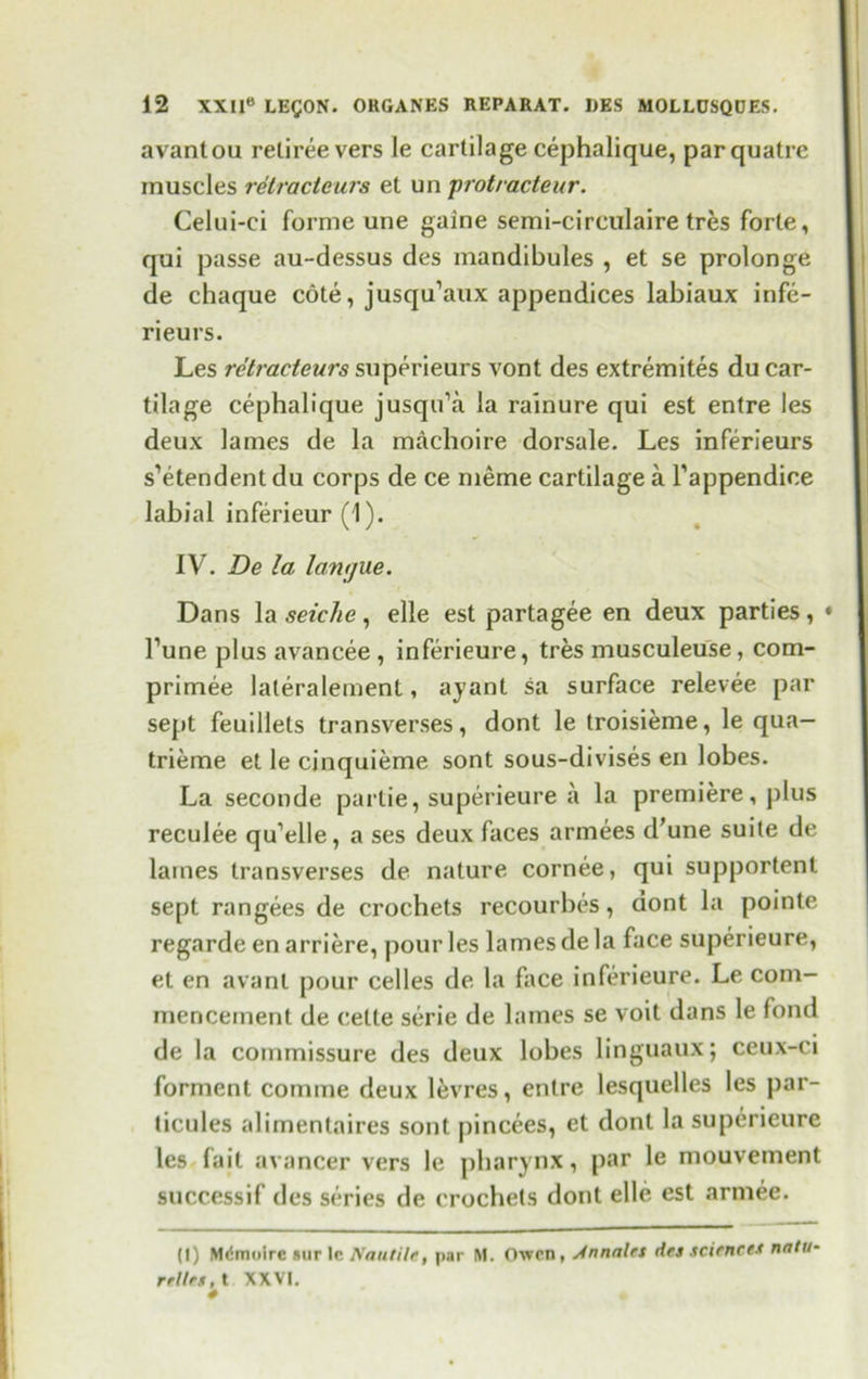 avantou retiree vers le cartilage cephalique, parquatre muscles retracteurs et un protracteur. Celui-ei forme une gaine semi-circulaire tres forte, qui passe au-dessus des inandibules , et se prolonge de chaque cote, jusqu’aux appendices labiaux infe- rieurs. Les retracteurs superieurs vont des extremites du car- tilage cephalique jusqu’a la rainure qui est entre les deux lames de la machoire dorsale. Les inferieurs s’etendentdu corps de ce meme cartilage a Tappendice labial inferieur (1). IV. Be la longue. Dans la seiche, elle est partagee en deux parties, * Tune plus avancee , inferieure, tres musculeuse, com- primee laleralemenl, ayant sa surface relevee par sept feuillets transverses, dont le troisieme, le qua— trieme et le cinquieme sont sous-divises en lobes. La seconde partie, superieure a la premiere, plus reculee qu’elle, a ses deux faces armees d'une suite de lames transverses de nature cornee, qui supportent sept rangees de crochets recourbes, dont la pointe regarde en arriere, pour les lames de la face superieure, et en avanl pour celles de la face inferieure. Le com- mencement de celte serie de lames se voit dans le fond de la commissure des deux lobes linguaux; ceux-ci formenl comme deux levres, entre lesquelles les j)ar- ticules alimentaires sont pincees, et dont la superieure les fait avancer vers le pharynx, par le mouvement success if des series de crochets dont elle est arniee. (I) Mdmolre sur le Nautilt, par M. Oven, Jnnalet des sciences natu- relies, t XXVI.