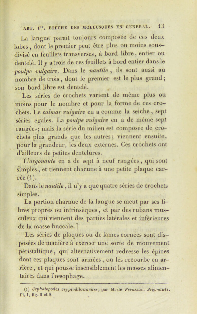 La langue parait loujours compfosee de ces deux lobes, dont le premier peut etre plus ou moins sous- divise en feuillets transverses, a bord libre, entier ou dentele. II y a trois de ces feuillets a bord entier dans le poulpe vulgaire. Dans le nautile , ils sont aussi au nombre de trois, dont le premier est le plus grand; son bord libre est dentele. Les series de crochets varient de meme plus ou moins pour le nombre et pour la forme de ces cro- chets. Le calmar vulgaire en a coniine la seiche , sept series egales. La poulpe vulgaire en a de meme sept ran gees; mais la serie du milieu est composee de cro- chets plus grands que les autres; viennent ensuite, pour la grandeur, les deux exlernes. Ces crochets out d’ailleurs de petiles denlelures. L'argonaule en a de sept a neuf rangees , qui sont simples, et tiennent chacune a une petite plaque car- ree (1). Dans le nautile, il n\ a que quatre series de crochets simples. La portion charnue de la langue se meut par ses fi- bres propres ou intrinseques, et par des rubans mus- culeux qui viennent des parties laterales et inferieures de la masse buccale. ] Les series de plaques ou de lames cornees sont dis- posees de maniere a exercer une sorte de mouvement peristaltique, qui alternalivement redresse les epines dont ces plaques sont armees, ou les recourbe en ar- riere , et qui pousse insensiblement les masses alimen- taires dans l'oesophage. (1) Cepkalopodes cryptodibranches, par M. de Ferussac. Argonaute. PI. 1, fig. 8 et9.