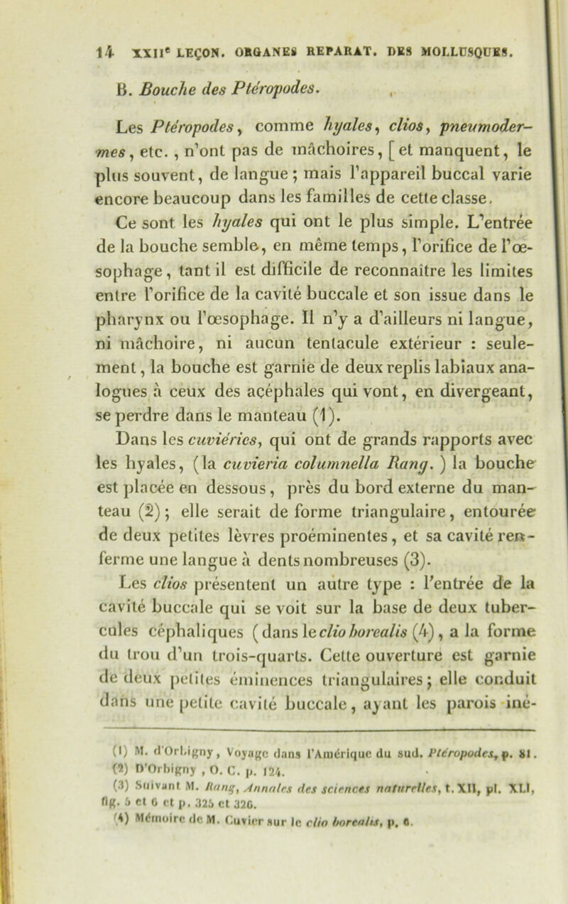 B. Bouche des Pteropodes. Les Pte’ropodes, comme hyales, clios, pneumoder- mes, etc. , n’ont pas de macho ires, [et manquent, le plus souvent, de langue ; mais l’appareil buccal varie encore beaucoup dans les families de cette classe. Ce sont les liyales qui ont le plus simple. L’entree de la bouche semble, en meme temps, Forifice de Foe- sophage, tant il est difficile de reconnaitre les limites enlre Forifice de la cavite buccale et son issue dans le pharynx on 1’oesophage. II n’y a d’ailleurs ni langue, ni machoire, ni aucun tenlacule exterieur : seule- ment, la bouche est garnie de deuxreplis labiaux ana- logues a ceux des acephales quivont, en divergeant, se perdre dans le manteau (1). Dans les cuvierics, qui ont de grands rapports avec les hyales, (la cuvieria columnella Rang. ) la bouche est placee en dessous, pres du bord externe du man- teau (2); elle serait de forme triangulaire, entouree de deux petites levres proeminentes , et sa cavite rert- ferme une langue a dents nombreuses (3). Les clios presentent un autre type : Fentree de la cavite buccale qui se voit sur la base de deux tuber- cules cephaliques (dans \eclioborealis (4) , a la forme du trou cfun trois-quarts. Cette ouverture est garnie de deux petites eminences triangulaires j elle conduit dans une petite cavite buccale, ayant les parois ine- (I) M. d'Orl.ignjr, Voyage dans I’Amdriquc du sud. Pteropodcsy p. 81. (5) D’Orhigny , O. C. p. 124. (.1) Snivant M. Rang, Annalcs des sciences naturrlles, t. XII, pi. XLl, flR. 6 et 0 ct p. 325 Ct 320. 4) Mltnoirc do M. Cuvier sur lc clio borealis, p, 0.