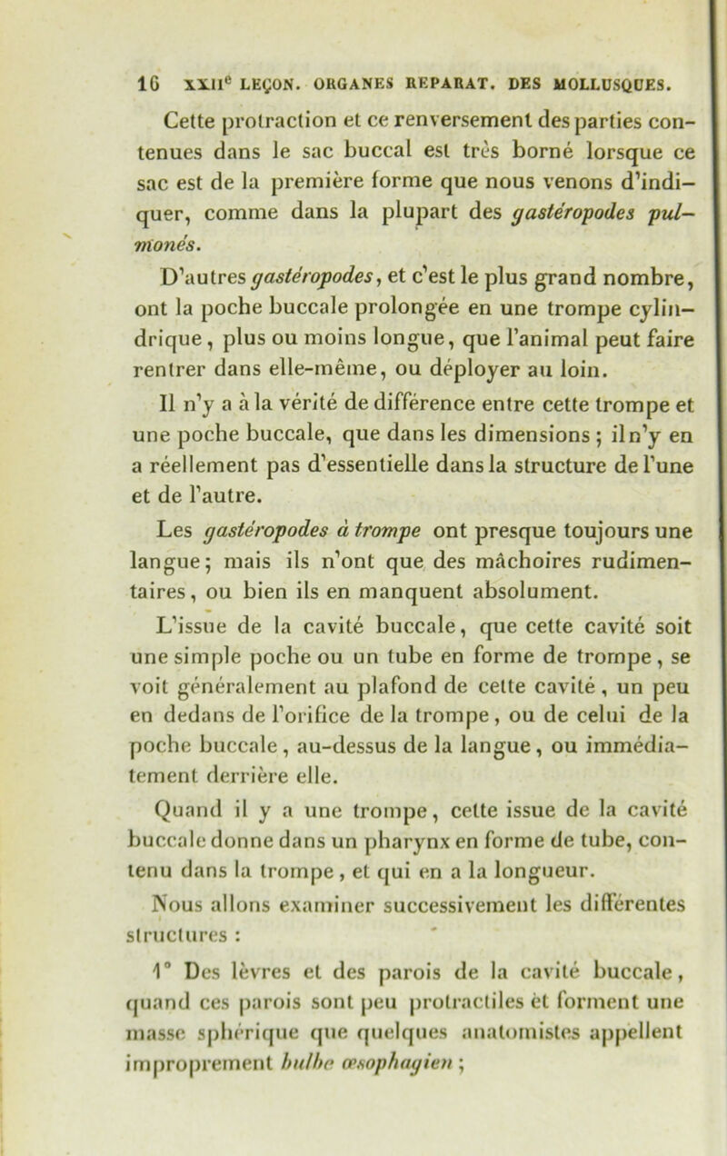 Cette protraction et ce renversemenl des parties con- tenues dans le sac buccal est tres borne lorsque ce sac est de la premiere forme que nous venons d’indi- quer, comme dans la plupart des gasteropod.es pul- mones. D’autresgasteropodes, et c’est le plus grand nombre, ont la poche buccale prolongee en une trompe cylin— drique , plus ou moins longue, que l’animal peut faire rentrer dans elle-meme, ou deployer au loin. II n’y a a la verite de difference entre cette trompe et une poche buccale, que dans les dimensions ; iln’y en a reellement pas d’essentielle dans la structure del’une et de fautre. Les gasteropodes a trompe ont presque toujours une langue; mais ils n’ont que des machofres rudimen- taires, ou bien ils en manquent absolument. L’issue de la cavite buccale, que cette cavite soit une simple poche ou un tube en forme de trornpe, se voit generalement au plafond de cette cavite, un peu en dedans de l’orifice de la trompe, ou de celui de la poche buccale, au-dessus de la langue, ou immedia- tement derriere elle. Quand il y a une trompe, cette issue de la cavite buccale donne dans un pharynx en forme de tube, con- lenu dans la trompe, et qui en a la longueur. Nous allons examiner successivement les differentes structures : 1° Des levres et des parois de la cavite buccale, quand ces parois sont peu prolracliles et forment une masse sphcrique que quelques anatornistes appellent improprement hulhe opsophagien;