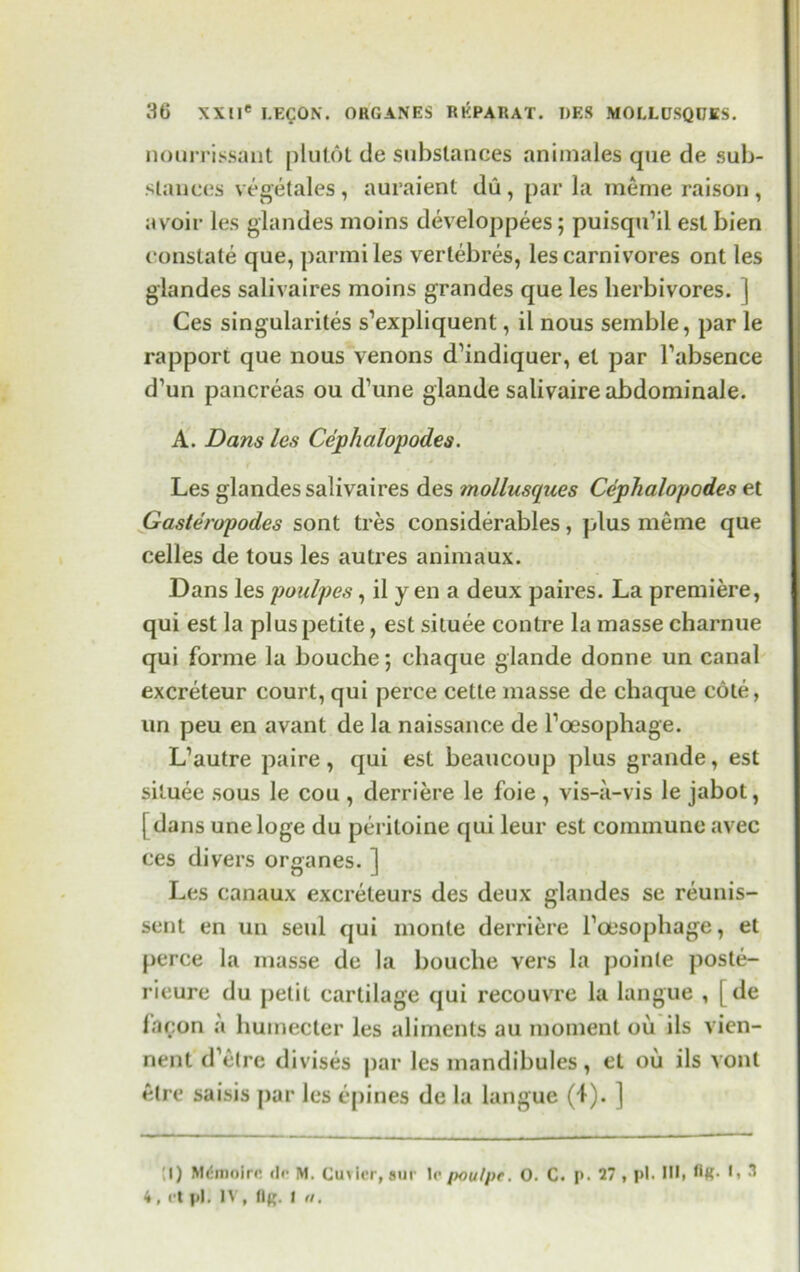 nourrissant plut6t de substances animates que de sub- stances vegetales, auraient du, par la meme raison, avoir les glandes moins developpees; puisqu’il est bien constate que, parmiles vertebres, les carnivores ont les glandes salivaires moins grandes que les herbivores, j Ces singularites s’expliquent, il nous seinble, par le rapport que nous venons d’indiquer, el par Fabsence d’un pancreas ou d’une glande salivaireabdominale. A. Dans les Cephalopod.es. Les glandes salivaires des mollusques Cephalopodes et Gasteropodes sont tres considerables, plus meme que celles de tous les autres animaux. Dans les poulpes, il yen a deux paires. La premiere, qui est la plus petite, est situee contre la masse charnue qui forme la bouche; chaque glande donne un canal excreteur court, qui perce cette masse de chaque cote, un peu en avant de la naissance de Foesophage. L’autre paire, qui est beaucoup plus grande, est situee sous le cou , derriere le foie , vis-a-vis le jabot, j dans uneloge du peritoine qui leur est commune avec ces divers organes. ] Les canaux excreteurs des deux glandes se reunis- sent en un seul qui monte derriere Foesophage, et perce la masse de la bouche vers la poinle poste- rieure du petit cartilage qui recouvre la langue , [ de facon a humecter les aliments au moment ou ils vien- nent d’etre divises par les mandibules, et oil ils vonl etre saisis par les opines de la langue (4). ] I) Mdmolre. do M. Cuvier, sur lo /xw/pc. 0. C. p. 27, pi. Ill, HR- 3 4, ot pi. IV, (In. I a.