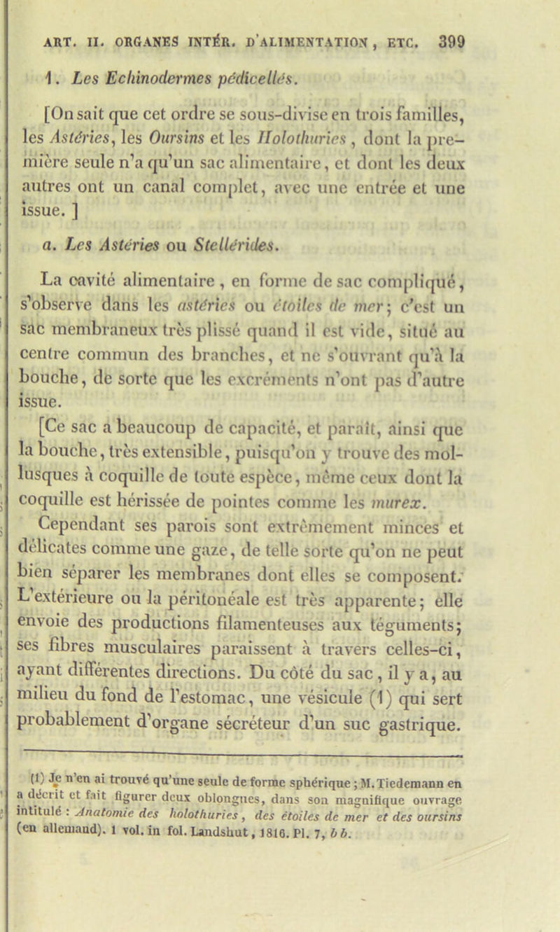 ART. II. ORGANES INT^R. DALI MENTATION , ETC. 399 1. Les Ecliinodermes pcdicellds. [Onsait que cet ordre se sous-divise en trois families, les Astdries, les Oursins et les Ilolothuries , dont la pre- miere seule n’aqu’un sac alimentaire, ct dont les deux autres ont un canal complet, avec une entree et une issue. ] a. Les Asteries ou Stellerides. La eavite alimentaire, en forme desac complique, s’observe dans les astdries ou etoilcs de mer; c’est un sac membraneux tres plisse quand il est vide, situe au centre commun des branches, et ne s'ouvrant qu'a la bouclie, de sortc que les excrements ifont pas d’autre issue. [Ce sac a lieaucoup de capacite, et parait, ainsi que la bouclie, Ires extensible, puisqu’on v trouve des mol- lusqucs a coquille de toute espece, meme ceux dont la coquille est herissee de pointes comme les murex. Cependant ses parois sont extremcment minces et delicates comme une gaze, de telle sorte qu’on ne peut bien separer les membranes dont elles se composent. L exterieure ou la peritoneale est tres apparente; elle envoie des productions filamenteuses aux tegumentsj ses fibres musculaires paraissent a travers celles-ci, ayant differentes directions. Du cote du sac, il y a, au milieu du fond de festomac, une vesicule (1) qui sert probablement d'organe secreteur d’un sue gastrique. (1) Jp n’en ai trouv6 qu’une seule de forme spherique ; M.Tiedcmann en a ddciit et fait flgurcr deux oblongucs, dans sou maguiflque ouvrage intitule : Anatomie des holothuries, des etoiles de mer et des oursins