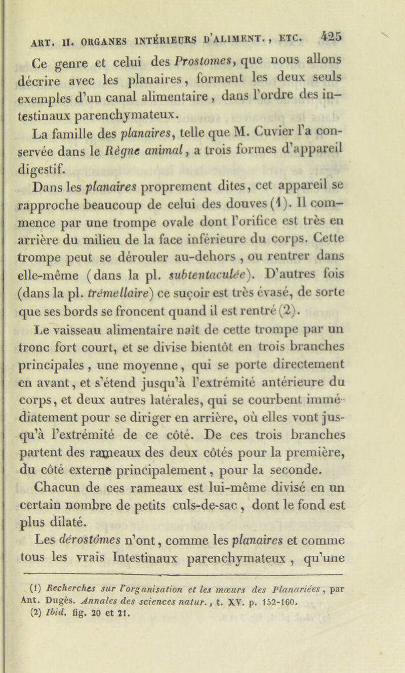 Ce genre et celui des Prostomes, que nous allons deenre avec les planaires , Torment les deux st uls exemples d’un canal alimentaire , dans l'ordre des in— testinaux parenchymateux. La famille des planaires, telle que M. Cuvier 1 a con- servee dans le Regne animal, a trois formes d appareil digestif. Dans les planaires proprement dites, cet appareil se rapproche beaucoup de celui des douves(l). 11 com- mence par une trompe ovale dont forifice est ties en arriere du milieu de la face inferieure du corps. Cette trompe peut se derouler au-dehors , ou rentrer dans elle-meine (dans la pi. subtentaculec). D’autres fois (dans la pi. tremellaire) ce sucoir est ties evase, de sorte que ses bords se froncent quand il est rentre (2). Le vaisseau alimentaire nait de cette trompe par un tronc fort court, et se divise bientot en trois branches principales , uneinoyenne, qui se porte directement en avant, et s’etend jusqu’a fextremite anterieure du corps, et deux autres laterales, qui se courbent imme diatement pour se diriger en arriere, oil elles vont jus- qu’a Texti’emite de ce cote. De ces trois branches partent des rajjieaux des deux cotes pour la premiere, du cote externe principalement, pour la seconde. Chacun de ces rameaux est lui-meme divise en un certain nombre de petits culs-de-sac, dont le fond est plus dilate. Les derostomes n’ont, comme les planaires et comrae lous les vrais Intestinaux parenchymateux , qu’une (1) Recherchcs sur l’organisation et les mceurs des Planar ices, par Ant. Duges. Annates des sciences natur., t. XV. p. 152-100. (2) Ibid, fig, 20 et 21.