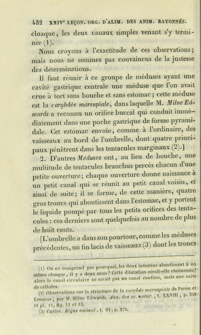 cloaque, les deux canaux simples venant s'y termi- ner (1). Nous croyons a l’exactitude de ces observations; mais nous ne sommes pas convaincus de la justesse des determinations< II faut reunir a ce groupe de meduses ayant une cavile gastrique centrale une meduse que 1 on avail crue a tort sans bouche et sans estomac; cette meduse est la carybdee marsapiale, dans la quelle M. Milne Ed- wards a reconnu un orifice buccal qui conduit imme— diatement dans une poche gastrique de forme pyrami- dale. Cet estomac envoie, comme a Fordinaire, des vaisseaux au bord de Fombrelle, dont quatie princi- paux penetrent dans les tentacules marginaux (2).] 2. D’autres Meduses ont, au lieu de bouche, une multitude de tentacules branchus perces cbacun d une petite ouverture; chaque ouverture donne naissance a un petit canal qui se reunit au petit canal voism, et ainsi de suite; il se forme, de cette maniere, qualre gros troncs qui aboutissent dans Festomac, et y portent le liquide pompe par tous les petits orifices des tenta- cules : ces derniers sont quelquefois au nombic de plus de huit cents. [L’ombrelle a dans son pourtour, comme les meduses pr6cedentes, un fin lacis de vaisseaux (3) dont les troncs (1) On nr comprcnd pas pourquoi.les deux intestins aboutissant h un Alors lc canal circulaire ne serait pas un canal continu, mais ^'(^Observations sur la Structure dc la carybdc marsupiale^de Pcron cl T.CHiieur, par M. Milne Edwards. Ann. des sc. matur. , t. XX * ct pi. II, fl«- 12 ct 13.