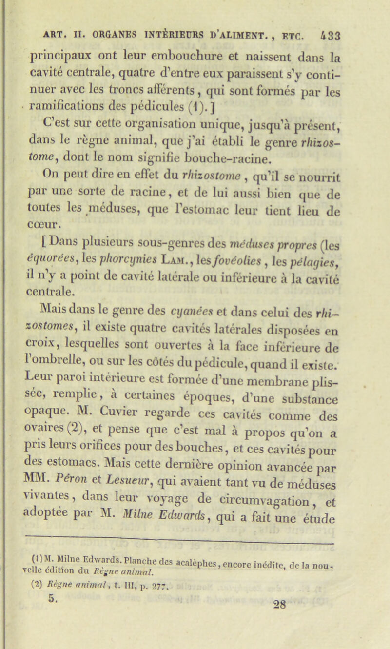 principaux ont leur embouchure et naissent dans la cavite centrale, quatre d’entre eux paraissent s’y conti- nuer avec les troncs alFerents, qui sont formes par les ramifications des pedicules (1).] C’est sur cette organisation unique, jusqu’a present, dans le regne animal, que j’ai etabli le genre rhizos- tome, dont le nom signifie bouche-racine. On peut dire en elTet du rhizostome , qu’il se nourrit par une sorte de racine, et de lui aussi bien que de toutes les meduses, que l’estomac leur tient lieu de coeur. [ Dans plusieurs sous-genres des nufduses propres (les dquordes, les pliorcynies Lam., 1 esfovdolics , les pelacjies, il n’y a point de cavite laterale ou inferieure a la cavite centrale. Mais dans le genre des cyanecs et dans celui des rhi- z os tomes, il existe quatre cavites laterales disposees en croix, lesquelles sont ouvertes a la face inferieure de 1 ombielle, ou sur les cotes du pedicule, quand il existe. Leur paroi interieure est formee d’une membrane plis- sec, remplie, a certaines 4poques, d’une substance opaque. M. Cuvier regarde ces cavites comme des ovaires (2), et pense que c’est mal a propos qu’on a pris leurs orifices pour des bouches, et ces cavites pour des estomacs. Mais cette derniere opinion avancee par MM. Pdron et Lesueur, qui avaient tant vu de meduses vivantes, dans leur voyage de circumvagation, et adoptee par M. Milne Edwards, qui a fait une etude J,^H-re/drardS-P,anChedeS aca^Phes,encore incite, do la nou- Telle edition du Ilcgnc animal. (2) Regne animal, t. Ill, p. 277. 5. 28