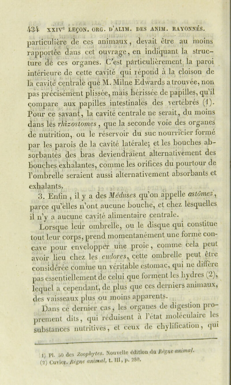 particuliere de ces animaux, devaiL etre au moins rapportee dans eet ouvrage, en indiquant la struc- ture de ces organes. C'est prtrticulierement la paroi interieure de cette cavite qui repond a la cloison de la cavite centrale que M. Milne Edwards a trouvee, non pas preciserrient plissee, mais herissee de papilles, qu il compare aux papilles inteslinales des vertebres (I). Pour ce savant, la cavite centrale ne serait, du moins dans les rhieos'tomes, que la seconde voie des organes de nutrition, ou le reservoir du sue nourricier forme par les parois de la cavite lateralej et les bouches ab- sorbantes des bras deviendfaient alternativement des bouches exbalantes, comme les orifices du pourtour de Pombrelle seraient aussi alternativement absorbants et exhalants. 3. Enfin , il y a des Meduses qu’on appelle as tomes, parce qu’elles n’ont aucune bouche, et cliez. lesquelles il n’y a aucune cavite alimentaire centrale. Lorsque leiir ombrelle, ou le disque qui constitue tout leur corps, prend momentanement une forme con- cave pour envelopper une proie, comme cela peul avoir lieu cliez. les cadores, cette ombrelle peul etie consideree comme un veritable estomac, qui ne dilFere pas essenliellement de celui que fonnent les hjdres v~), lequel a cependant, de plus que ces derniers animaux, des vaisseaux plus ou moins apparents. Dans ce dernier cas, les organes de digestion pro- prement dits, qui reduisent a Tetat moleculaire les substances nutritives, et ceux de chylificalion, qui U Pl. 60 des Zoophytes. Nouvcllc edition du Rigne animat. (2) Cuvier.Rfgne animal, t. HI, P* 28.