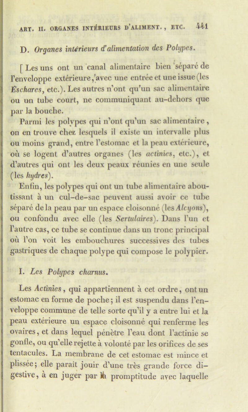 D. Organes inUrieurs d’ alimentation des Polypes. i [ Les uns ont un canal alimentaire bien separe de l’enveloppe exterieure,'avec une entree etune issue (les Eschares, etc.). Les autres n’ont qu’un sac alimentaire ou un tube court, ne communiquant au-dehors que par la bouche. Parmi les polypes qui n’ont qu’un sac alimentaire , on en trouve cht* lesquels il existe un intervalle j)lus ou moins grand, entre l’estomac et la peau exterieure, oil se logent d’autres organes (les actinies, etc.), et d’autres qui ont les deux peaux reunies en une seule (les hijdrcs). Enfin, les polypes qui ont un tube alimentaire abou- tissant a un cul-de-sac peuvent aussi avoir ce tube separe dela peau par un espace cloisonne (les Alcyons), ou confondu avec elle (les Sertulaires). Dans bun et l’autre cas, ce tube se continue dans un tronc principal oil Ton voit les embouchures successives des tubes gastriques de chaque polype qui compose le polypier. I. Les Polypes charnus. Les Actinies, qui appartiennent a cet ordre, ontun estomac en forme de poche; il est suspendu dans l’en- veloppe commune de telle sorte qu’il y a entre lui et la peau exterieure un espace cloisonne qui renferme les ovaires, et dans lequel penetre beau dont l’actinie se gonlle, ou qu’ellerejette a volonte par les orifices de ses tentacules. La membrane de cet estomac est mince et plissee; elle parait jouir d’une tres grande force di- gestive, a en juger par 1/tx promptitude avec laquelle