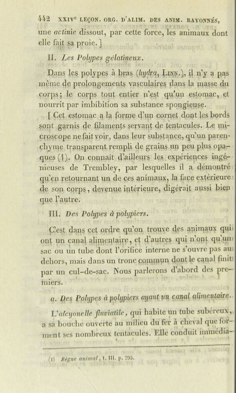 une actinic dissout, par cette force, les animaux dont elle fait sa proie. ] II. Les Polypes gelatineux. Dans les polypes a bras (liydrq, Linn.), il n’y a pas meme de prolongements vasculaires dans la inasse du corps; le corps tout entier n’est qu'un estomac, et nourrit par imbibition sa substance spongieuse. [ Cet estomac a la forme d’un cornet dont les bords sont garnis de filaments servant de tentacules. Le mi- croscope ne fait voir, dans leur substance, qu’un paren- cbyme transparent rempli de grains un peu plus opa- ques (1)- On connait d’ailleurs les experiences inge- nieuses de Trembley, par lesquelles il a demontre qu’en relournant un de ces animaux, la face exterieure de son corps, devenue interieure, digerajt aussi bien que l’autre. III. Des Polypes a polypicrs. C’est dans cet ordre qu’on trouve des animaux qui ont un canal alimenlaire, et d’aulres qui n’ont qu un sac ou un tube dont l’orilice interne ne s’ouvre pas au dehors, mais dans un Ironc CQimnun donlle canal finit par un cul-de-sac. Nous parlerons d’abord des pre- miers. a. Des Polypes a polypicrs ayant un canal aUincnlairc. Valcyonelle jluviatile, qui habile un tube subereux,. a sa bouche ouverte au milieu du fer a cheval ([uc fer- ment ses nombreux tentacules. LUe conduit immedia-