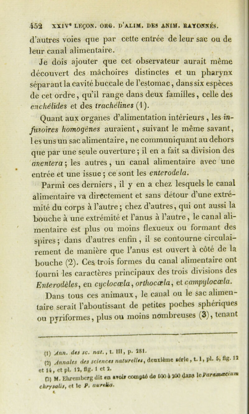 d’autres voies que par cette entree de leur sac ou de leur canal alimentaire. Je dois ajouter que cet observateur aurait meme decouvert des machoires distincles et un pharynx separant la cavite buccale de l’estomac, dans six especes de cet ordre, qu’il range dans deux families, celle des enchelides et des trachelines (I). Quant aux organes d’alimentation interieurs , les in- fiuoires homogenes auraient, suivant le meme savant, 1 es uns un sac alimentaire, ne communiquant au dehors que par une seule ouverture; il en a fait sa division des anentera; les autres, un canal alimentaire avec une entree et une issue; ce sont les enterodela. Parmi ces derniers, il y en a chez lesquels le canal alimentaire va directement et sans detour d’une extre- mite du corps a l’autre 5 chez d’autres, qui ont aussi la bouche a une extremite et l’anus a l’autre, le canal ali- mentaire est plus ou moins flexueux ou formant des spires; dans d’autres enfin, il se contourne circulai- rement de maniere que l’anus est ouvert a cote de la bouche (2). Ces trois formes du canal alimentaire ont lourni les caracleres principaux des trois divisions des Enterodeles, en cijcloccela, orthoccrla, et campylocccla. Dans tous ces animaux, le canal ou le sac alimen- taire serait l’aboutissant de petites poches spheriques 011 pyriformes, plus ou moins nombreuses (3), tenant (1) Jnn. dtj sc. nat., t. Ill, p. 281. (2) Annalcs dfs sciencts naturclles, dcnxl6inc «<5rlo, 1.1, pi. 5, H- 12 et 14, ctpl. 12, fig. I et2. Q, m. Ehrembcrg dit en .foil cooipUS 100 6 200 dan5 1 *Par*mauum chrysalis, ct le P. uurtka. A