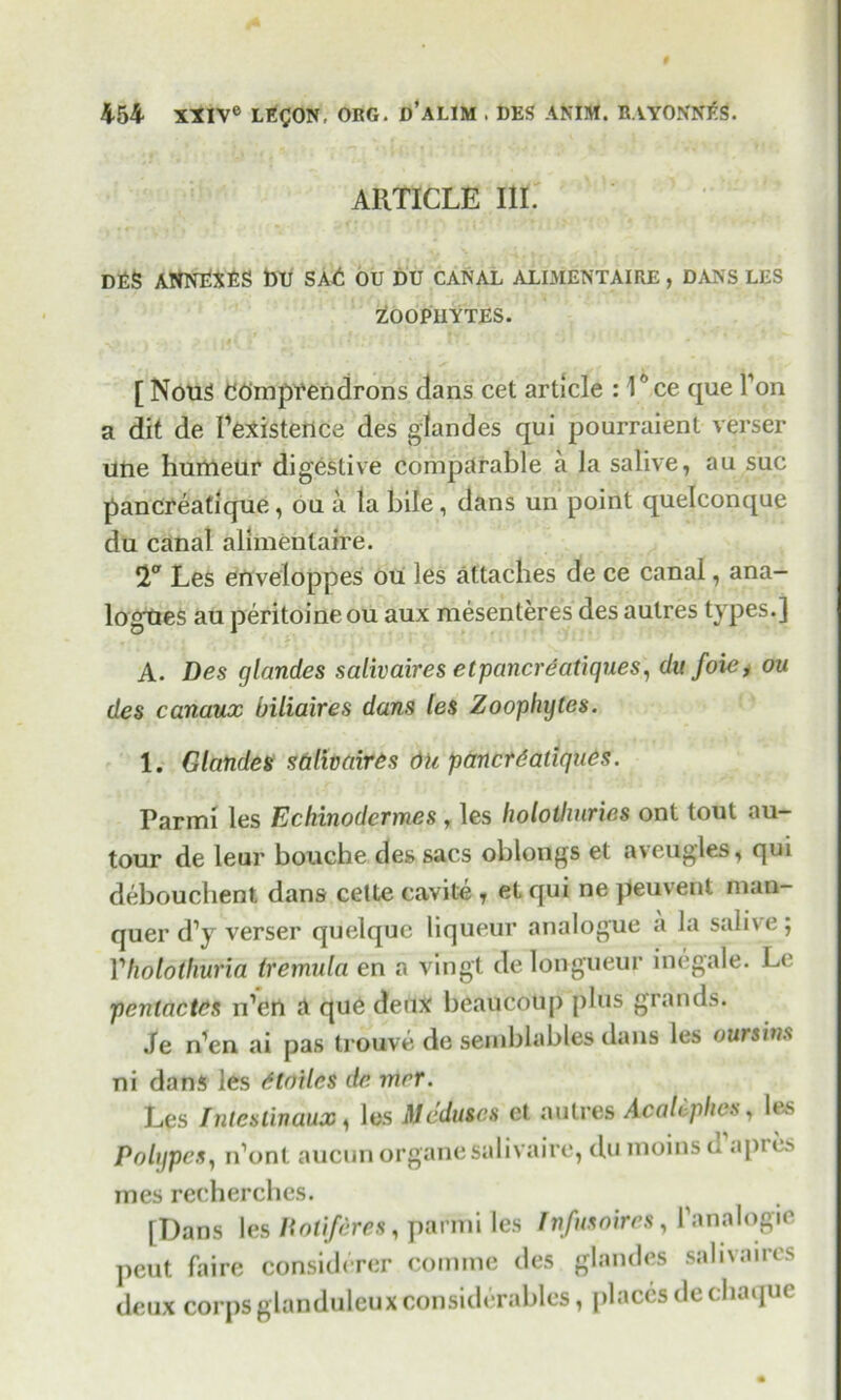 ARTICLE III. DES ANNEXES DU SAE OU DU CANAL ALIMENTAIRE , DANS LES ZOOPHYTES. [ Nous CEmprendrons dans cet article : 10 ce que Ton a dit de [’existence des glandes qui pourraient verser une hurrieur digestive comparable a la salive, au sue pancreatique, ou a la bile , dans un point quelconque du canal alimentaire. Les enveloppes ou les attaches de ce canal, ana- logues au peritoineou aux mesenteres des autres types.] A. Des glandes salivaires etpancreatiques, du foie * ou des canaux biliaires dans les Zoophytes. 1. Glandes salivaires Oh panerdatiques. Parmi les Echinodcrmes , les holothuries ont tout au- tour de leur bouche des sacs oblongs et aveugles, qiu debouchent dans cette cavite y et qui ne peuvent man- quer d’y verser quelquc liqueur analogue a la salive; Vholothuna tremula en a vingt de longueur inegale. Le pentactes n’en a que deux beaucoup plus grands. Je n’en ai pas trouve de semblables dans les oursins ni dans les dtoilcs de rnrr. Les Inteslinaux, les Mcdu&cs et autres Acah phes , les Polypes, n’ont aucun organesalivaire, du moins d api es mes recherches. [Dans les Botifdres, parmi les Infusoires, 1’analogie peut faire considerer comme des glandes salivaires deux corps glanduleux considerables, places de chaque