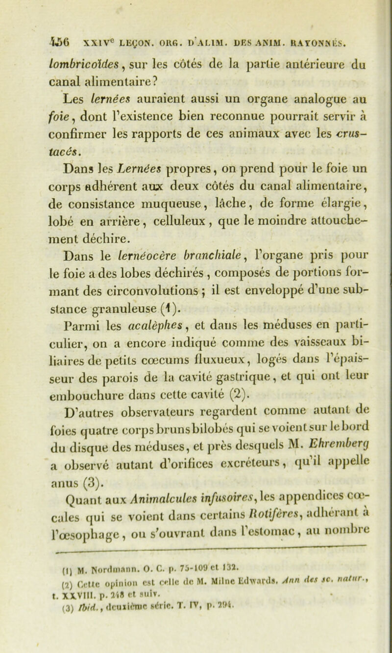 lombricoldes, sur les cotes de la partie anterieure da canal alimentaire? Les lernees auraient aussi un organe analogue au foie, dont l1 2 3 existence blen reconnue pourrait servir a confirmer les rapports de ces animaux avec les crus- taces. Dans les Lerndes propres, on prend pour le foie un corps adherent aux deux cotes du canal alimentaire, de consistance muqueuse, lache, de forme elargie, lobe en arriere, celluleux , que le moindre attouche- ment dechi re. Dans le lerndocere branchiate, forgane pris pour le foie a des lobes dechires , composes de portions for- mant des circonvolutions ; il est enveloppe d’une sub- stance granuleuse (1). Parmi les acalephes, et dans les meduses en parti- cular, on a encore indique comme des vaisseaux bi- liaires de petils coecums fluxueux, loges dans l’epais- seur des parois de la cavite gastrique, et qui out leur embouchure dans cette cavite (2). D’autres observateurs regardent comme autant de foies qualre corps brunsbilobes qui se voientsur lebord du disque des meduses, et pres desquels M. Ehremberg a observe autant d’orifices excreteurs, qu il appelle anus (3). Quant aux Animalcules infu$oires,\es appendices coe- cales qui se voient dans certains Rotifercs, adherant a l’cesophage, on s'ouvranl dans festomac, au nombie (1) M. Nordmann. O. C. p. 75-10'Jcl 132. (2) Cette opinion est cellc de M. Milne Edwards. Ann dti jc. natnr., t. XXVIII. p. 248 et suIt. (3) Ibid. t dcaxltnic sdrie. T. IV, p. 204.