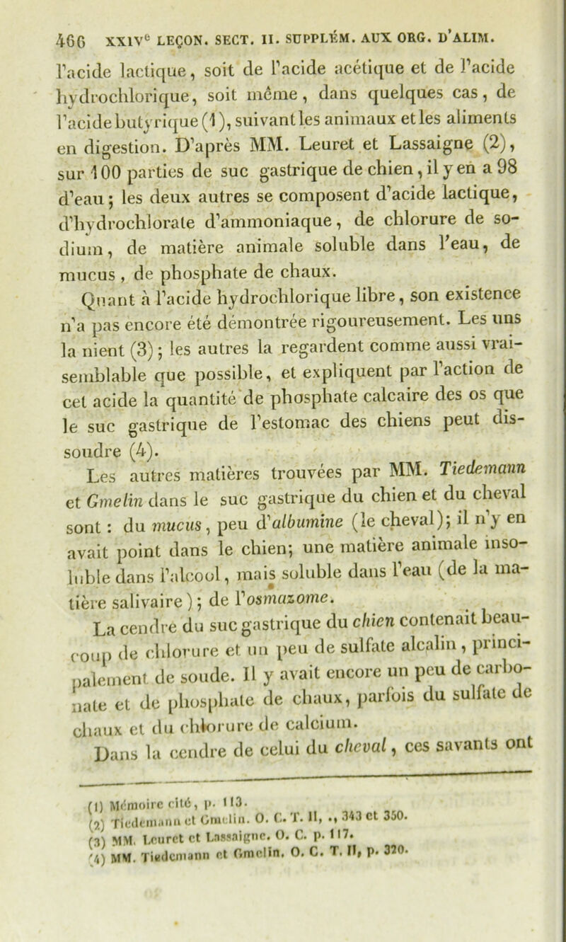 l’acide lactique, soit de Tacide acetique et de Tacide hydrochlorique, soit meme , dans quelques cas, de Tacidebutyrique(l), suivantles animaux etles aliments en digestion. D’apres MM. Leuret et Lassaigne (2), sur 100 parties de sue gastrique de chien, il y en a 98 d’eau 5 les deux autres se composent d’acide lactique, d’hydrochlorate d’ammoniaque, de chlorure de so- dium, de matiere animale soluble dans beau, de mucus , de phosphate de chaux. Quant a Tacide hydrochlorique libre, son existence n'a pas encore ete demontree rigoureusement. Les uns la nient (3); les autres la regardent comme aussi vrai- semblable que possible, et expliquent par Taction de cet acide la quantite de phosphate calcaire des os que le sue gastrique de Testomac des chiens peut dis- soudre (4). Les autres matieres trouvees par MM. Tiedemann et Gmelin dans le sue gastrique du chien et du cheval sont: du mucus, peu d'albumine (le cheval); il n y en avait point dans le chien; une matiere animale inso- luble dans Talcool, mais soluble dans Teau (de la ma- tiere salivaire); de l1 osmazome. La cendre du sue gastrique du cliicn conlenait beau- coup de chlorure et un peu de sulfate alcalm , pnnci- palement de sonde. Il y avait encore un peu de carbo- nate et de phosphate de chaux, parlbis du sulfate de chaux et du chkirure de calcium. Dans la cendre de celui du cheval, ces savants ont (0 (?•) (3) '.4) Mcmoirc cit6, i>. 113- Tiedemann ct Gmi liu. 0. C. T. II, 343 ct 350. MM, Leu ret ct Lassaigne. O. C. p. 117. MM. Tiedemann r.t Gmelin. O. C. T. Ilf p. 370.