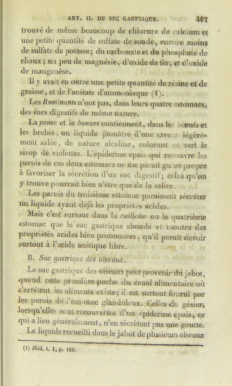 trouve de meme beaucoup de chJorure de < alcium et une petite quantite de sulfate de soude, encuee moins de sulfate de potasse; du carbonate et du phosphate de chaux; un peu de magnesie, d'oxide de fer, et o’oxide de manganese. II y ava l en outre une petite quantite de resine et de graisse, et de l’acetate dammoniaque (4 ). Les Ruminants n’ont pas, dans leurs quatre *stomacs, des sues digestifs de meme nature. La pause et le bonnet contiennent, ilans le aeufs et les brebis, un liquide jaunatre d’une save legere.- ment salee, de nature alcaline, colorant vert ie sirop de violeltes. L’epiderme epais qui re uvre les parois tie ces deux estoinacs nc me parait gu repre pre a favoriser la secretion d’un sue digestif; cdi.i qu’on y trouve pourrait bien n’elre que de la salive. Les parois du troisieme estomac paraisseut secreler un liquide ayant deja les proprietes acides. Mais e’est surtout dans la caillette ou ie matrieme estomac que le sue gastrique abonde et montre des proprietes acides bien prononcees, qu il parait devoir surtout a 1'acide acetique libre. B. Sue gastrique des oiseaux. Le sue gastrique des oiseailx petit provenir du jabot, qiiand celte premiere poche du canal alimentaire ou s a ire lent les aliments existe; il est surtout found par les parois de i’estomac glanduleux. Celles du gesier, lorsqu elle. sons. lecouvertes d’un epiderme epais, ce qui a lieu generalement, n’en secretent pas une goutte. Le liquide 1 ecueilli dans le jabot de plusieurs oiseaux (1) Ibid, t. I,p. 168.