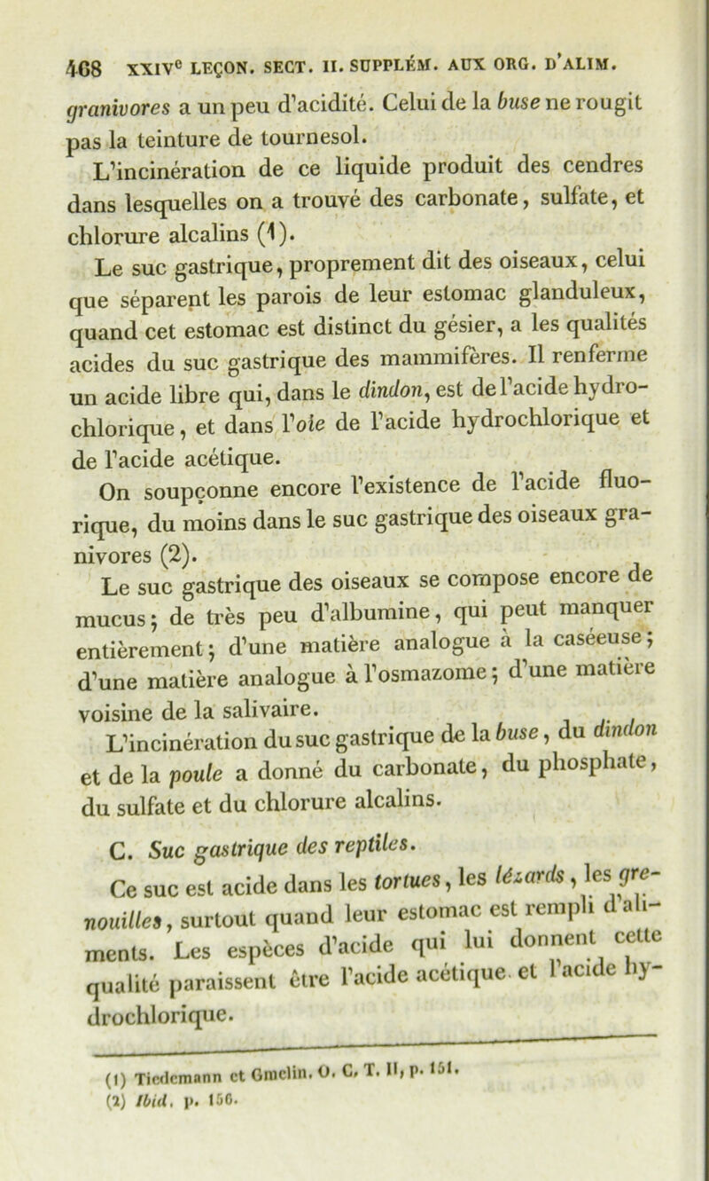 (jranivores a un peu d’acidite. Celui de la buse ne rougit pas la teinture de tourdesol. L’incineration de ce liquide produit des cendres dans lesquelles on a trouve des carbonate, sulfate, et chlorure alcalins (1). Le sue gastrique, proprement dit des oiseaux, celui que separent les parois de leur eslomac glanduleux, quand cet estomac est distinct du gesier, a les qualites acides du sue gastrique des mammiferes. II renferrne un acide libre qui, dans le dindon, est de Pacide hydro- chlorique, et dans Vole de Pacide hydrochlorique et de Pacide acetique. On soupconne encore Pexistence de 1 acide fluo- rique, du moms dans le sue gastrique des oiseaux gra- nivores (2). Le sue gastrique des oiseaux se compose encore de mucus; de tres peu d’albumine, qui peut manquer entitlement; d’une maliere analogue a la caseeuse; d’une matiere analogue a Posmazome; d^une matiere voisine de la salivaire. L’incineration dusuc gastrique de la buse, du dindon et de la poule a donne du carbonate, du phosphate, du sulfate et du chlorure alcalins. C. Sue gastrique des reptiles. Ce sue est acide dans les tor lues, les O-ards, les :qre- nouille,, surtout quand leur estomac est rempl. d ali- ments. Les especes d’acide qui lui donnent cetle quaPite paraissent etre Pacide acetique. et acice )> drochlorique. (1) Ticdcmann ct Grudin. O. C, T. II, p. 161. (2) Ibid, p. 150.