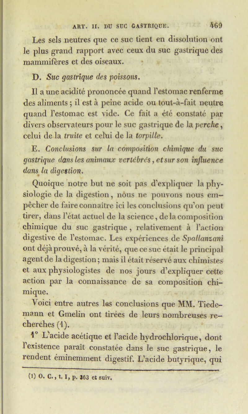 Les sels neutres que ce sue tient en dissolution ont le plus grand rapport avec ceux du sue gaslrique des mammiferes et des oiseaux. D. Sue gastrique des poissons. II a une acidite prononcee quand Festomac renferme des aliments ; il est a peine acide ou tout-a-fait neutre quand Festomac est vide. Ce fait a etc constate par divers observateurs pour le sue gastrique de la perche, celui de la truite et celui de la torpille. E. Conclusions sur la composition chimiquc du sue gastrique dans les animaux vertebras, etsur son influence dans la digestion. Quoique notre but ne soit pas d’expliquer la phy- siologic de la digestion, nous ne pouvons nous ein- pecher de faireconnaitre ici les conclusions qu’on pent tirer, dans Fetal actuel de la science, de la composition chimique du sue gastrique , relativement a Faction digestive de Festomac. Les experiences de Spallanzani ont deja prouve, a la verite, que ce sue etait le principal agent de la digestion; mais il etait reserve aux chimistes et aux physiologistes de nos jours d’expliquer cette action par la connaissance de sa composition chi- mique. Void entre autres las conclusions que MM. Tiede- mann et Gmelin ont tirees de leurs nombreuses re- cherches (1). 1 L acide acetique et Facide hvdrochlorique, dont 1 existence parait constatee dans le sue gastrique, le rendent eminemment digestif. L’acide butyrique, qui