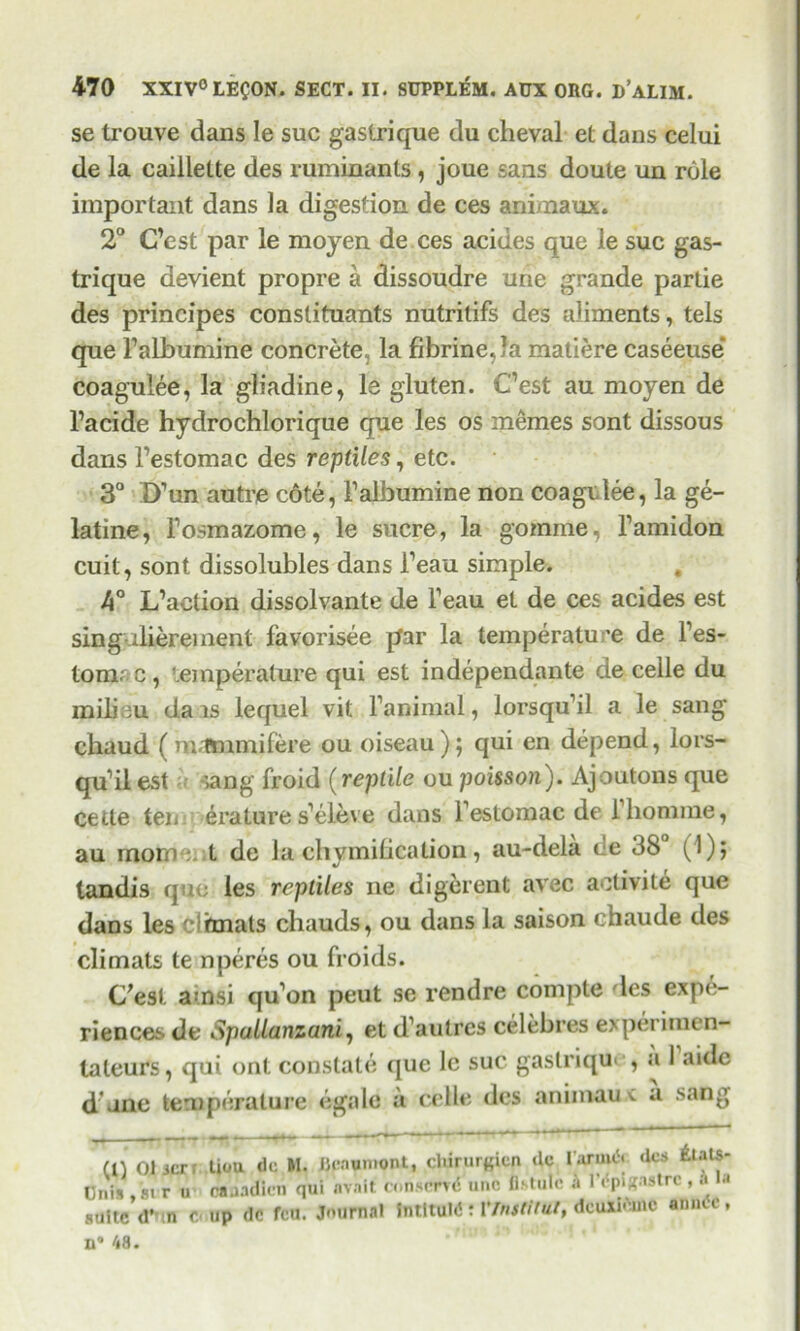 se trouve dans le sue gastrique du cheval et dans celui de la caillette des ruminants, joue sans doute un role important dans la digestion de ces animaux. 2° C’est par le moyen de ces acides que le sue gas- trique devient propre a dissoudre urie grande partie des principes constituants nutrilifs des aliments, tels que Falbumine concrete, la fibrine,Ja matiere caseeuse* coagulee, la gliadine, le gluten. Cest au moyen de l’acide hydrochlorique que les os memes sont dissous dans Festomac des reptiles, etc. 3° D’un autre c6te, Falbumine non coagclee, la ge- latine, Fosmazome, le sucre, la gomme, Famidon cuit, sont dissolubles dans Feau simple. , 4° L’aetion dissolvante de Feau et de ces acides est singaliereinent favorisee par la temperature de Fes- tomr c , temperature qui est independante de celle du milieu dais lequel vit Fanimal, lorsqu’il a le sang chaud ( m.Tmmifere ou oiseau ); qui en depend, lors- qudl est sang froid (reptile ou poisson'). Ajoutons que Cette ten erature s’eleve dans Festomac de Fliomme, au morn : ;t de la chymibcation, au-dela de 38° (1); tandis quo les reptiles ne digerent avec aetivite que dans les c^fmats cliauds, ou dans la saison chaude des climats te nperes ou froids. C'esl auasi qu’on peut se rendre compte les expe- riences de Spallanzani, et d’autres celebres expei imen- taleurs, qui ont constate que lc sue gastrique, a 1 aide d une temperature egale a celle des animaux a sang m 01 jer tiou do M. Jlcaumont, cltirurgicn dc I'armA des £iats- Cnis , si r u Snadlcti qui avait conserrd uno Astute a I’^ngaatrc ,» suite (Ttm c. up dc feu. Journal IlitltuW t VlnsMut, dcuxifcnc anntc, B® 48.