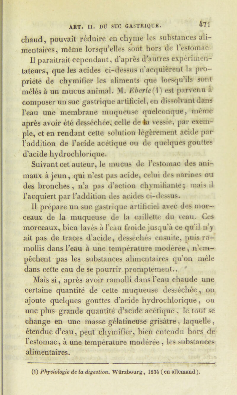 chaud, pouvait reduire en chyme les substances ali— mentaires, meme lorsqu’elles sont hors de l’estomac II paraitrait cependant, d’apres d’autres experimen- tateurs, que les acides ci-dessus n’acquierent la pro- priety de chymifier les aliments que lorsqu’ils sout meles a un mucus animal. M. Eberle( 1) est parvenu a composer un sue gastrique artificiel, en dissolvant dans l’eau une membrane muqueuse quelconque, meme apres avoir ete dessechee, celle de 4«« vessie, par exem- ple, et en rendant cette solution legerement acide par l’addition de l’acide acetique ou de quelques gouttes d’acide hydrochlorique. Suivant cet auteur, le mucus de I’estomac des ani- maux a jeun, qui n’est pas acide, celui des narines ou des bronches , n’a pas d'action chvmitianle; mais tl l’acquiert par l’addition des acides ci-dessus. 11 prepare un sue gastrique arliliciel avec des mor- ceaux de la muqueuse de la caillette du veau. Ces morceaux, bien laves a l'eau froide jusqu’a ce qu il n’y ait pas de traces d'acide, desseches ensuife, puis ra- mollis dans beau a une temperature moderee, n’em- pechent pas les substances alimentaires qu'on mele dans cette eau de se pourrir promptement.. Mais si, apres avoir ramolli dans l’eau ebaude une certaine quantite de cette muqueuse dessechee, on ajoute quelques gouttes d’acide hydrochlorique, ou une plus grande quantite d’acide acetique , le tout se change en une masse gelalineuse grisatre, laquelle , etendue d’eau, peut chymifier, bien entendu hors de l’estomac, a une temperature moderee , les substances alimentaires.