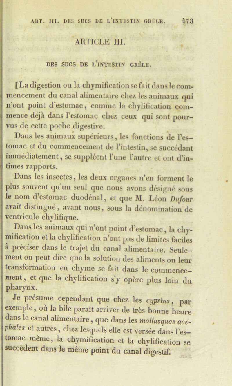 ARTICLE III. DE6 SUCS DE l’iNTESTIN GRELE. [ La digestion ou la chyraification se fait dans le com- mencement du canal alimentaire chez les animaux qui n’ont point d’estomac, coniine la chylilication com- mence deja dans l’estomac chez ceux qui sont pour- vus de cette poche digestive. Dans les animaux superieurs, les fonctions de Fes- tomac et du commencement de Fintestin, se succedant iinmedia lenient, se suppleent Fune Fautre et out d’in- tiines rapports. Dans les insectes, les deux organes n’en forment le plus souvent quTm seul que nous avons designe sous le nom d estomac duodenal, et que M. Leon Dufour a\ait distingue, avant nous, sous la denomination de ventricule chylifique. Dans les animaux qui n’ont point d’estomac, la chy- mification el la chylificalion n’ont pas de limites faciles a preciser dans le trajet du canal alimentaire. Seule- ment on pent dire que la solution des aliments ou leur transfoimation en chime se fait dans le commence- ment, et que la chylilication s’y opere plus loin du pharynx. Je presume cependant que chez les cyprins, par exemple, ou la bile parait arriver de tres bonne heure dans le canal alimentaire, que dans les mollusques ace- phalcs et autres, chez lesquels elle est versee dans Fes- tomac meme, la chymification et la chylificalion se succcdent dans le meme point du canal digestif.