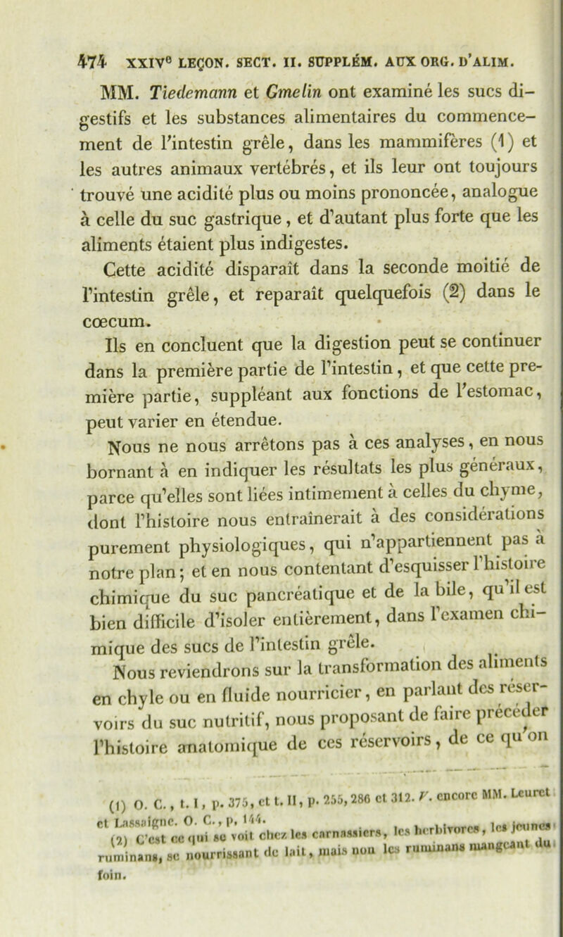 MM. Tiedemann et Gmelin ont examine les sues di- gestifs et les substances alimentaires du commence- ment de Tintestin grele, dans les mammiferes (1) et les autres animaux vertebres, et ils leur ont toujours trouve une acidite plus ou moins prononcee, analogue a celle du sue gastrique , et d’autant plus forte que les aliments etaient plus indigestes. Cette acidite disparait dans la seconde moitie de l’intestin grele, et reparait quelquefois (2) dans le coecum. Ils en concluent que la digestion peut se continuer dans la premiere partie de 1’intestin, et que cette pre- miere partie, suppleant aux fonctions de lestomac, peut varier en etendue. Nous ne nous arretons pas a ces analyses, en nous bornant a en indiquer les resultats les plus generaux, parce qu’elles sont liees intimement a celles du chyme, dont Thistoire nous entrainerait a des considerations purement physiologiques, qui n’appartiennent pas .i notre plan; eten nous contentant d’esquisserl’histoire chimique du sue pancreatique et de la bile, qu ilest bien difficile d’isoler entierement, dans Fexamen chi- mique des sues de I’intestin grele. Nous reviendrons sur la transformation des aliments en chyle ou en fluide nourricier, en parlant des reser- voirs du sue nutritif, nous proposant de fame preceder Thistoire anatomique de ces reservoirs, de ce q (1) O. C., 1.1, p. 375, ct t. II, p. 255,280 cl 312. V. encore MM. Lcurct Ct^SSr«aV^Pvoitchez le. car nailers, le* hcrblrorea, 1* ' Jminin., «c n«urriSSant Ce .ail, mais non lea rununan* nungcanl d« foin.