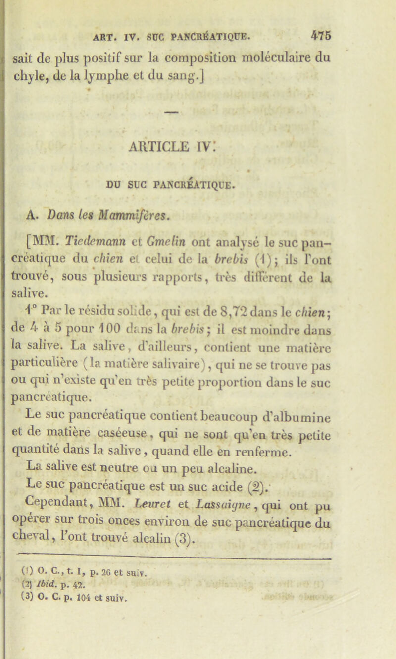 sail de plus positif sur la composition moleculaire du chyle, de la lymphe et du sang.] ARTICLE IV i DU SUC PANCREATIQUE. A. Dans les Mammiferes. [MM. Tiedcmann et Gmelin ont analyse le sue pan— creatique du chien e celui de la brebis (l)j ils Font trouve, sous plusieurs rapports, ties different de la salive. Par le residu solide, qui est de 8,72 dans le chien; de 4 a 5 pour 100 duns la brebis; il est moindre dans la salive. La salive, d’ailleurs, conlient une inatiere particuliere (la inatiere salivaire), qui ne se trouve pas ou qui n’existe qu'en tr^s petite proportion dans le sue pancreatique. Le sue pancreatique conlient beaucoup d’albumine et de matiere caseeuse, qui ne sent qu’en tres petite quantite dans la salive, quand elle en renferme. La salive est neutre oaun peu alcaline. Le sue pancreatique est un sue acide (2). Cependant, MM. Leuret et Lassaigne, qui ont pu operer sur trois onces environ de sue pancreatique du cheval, Pont ti-ouve alcalin (3). i i (') O. C., t. I, p. 2C et sui?. (2) Ibid. p. 42. (3) O. C. p. 104 et suiv.