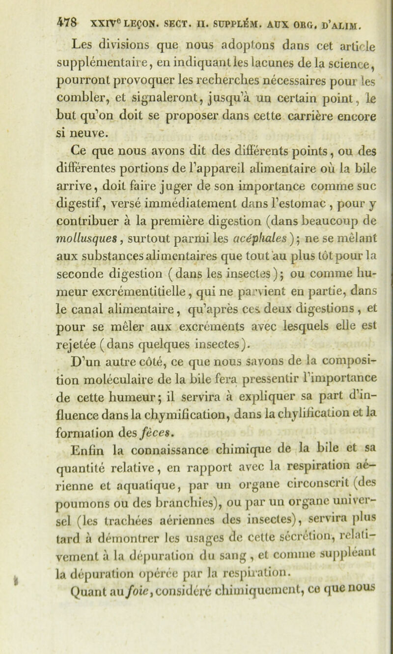 Les divisions que nous adoptons dans cet article supplemental, en indiquanties lacunes de la science, pourront provoquer les recherclies necessaires poui les combler, et signaleront, jusqu’a un certain point, le but qu’on doit se proposer dans cette carriere encore si neuve. Ce que nous avons dit des diflerents points, ou des differentes portions de l’appareil alimentaire ou la bile arrive, doit faire juger de son importance comme sue digestif, verse immediatemenl dans l’estomac , pour y contribuer a la premiere digestion (dans beaucoup de mollusques, surtout pariiii les cic^phales); ne se melant aux substances alimentaires que tout 'au plus tot pour la seconde digestion (dans les insectes); ou comme hu- meur excrementitielle, qui ne parvient en partie, dans le canal alimentaire, qu’apres ces deux digestions , et pour se meler aux excrements avec lesquels elle est rejelee (dans cjuelques insectes). D’un autre cote, ce que nous savons de la composi- tion moleculaire de la bile fera pressentir Fimportance de cette humeur; il servira a expliquer sa part d’in- fluence dans la chymification, dans la chylilication et la fornialion des feces. Enfin la connaissance chimique de la bile et sa quantite relative, en rapport avec la respiration ae- rienne et aquatique, par un organe circonscrit (des poumons ou des branchies), ou par un organe univer- sel (les trachees aeriennes des insectes), servira plus tard a deinontrer les usages de cette secretion, relati- vement a la depuration du sang , et comme suppleant la depuration operee par la respiration. Quant au foie, considere chimiquement, co que nous