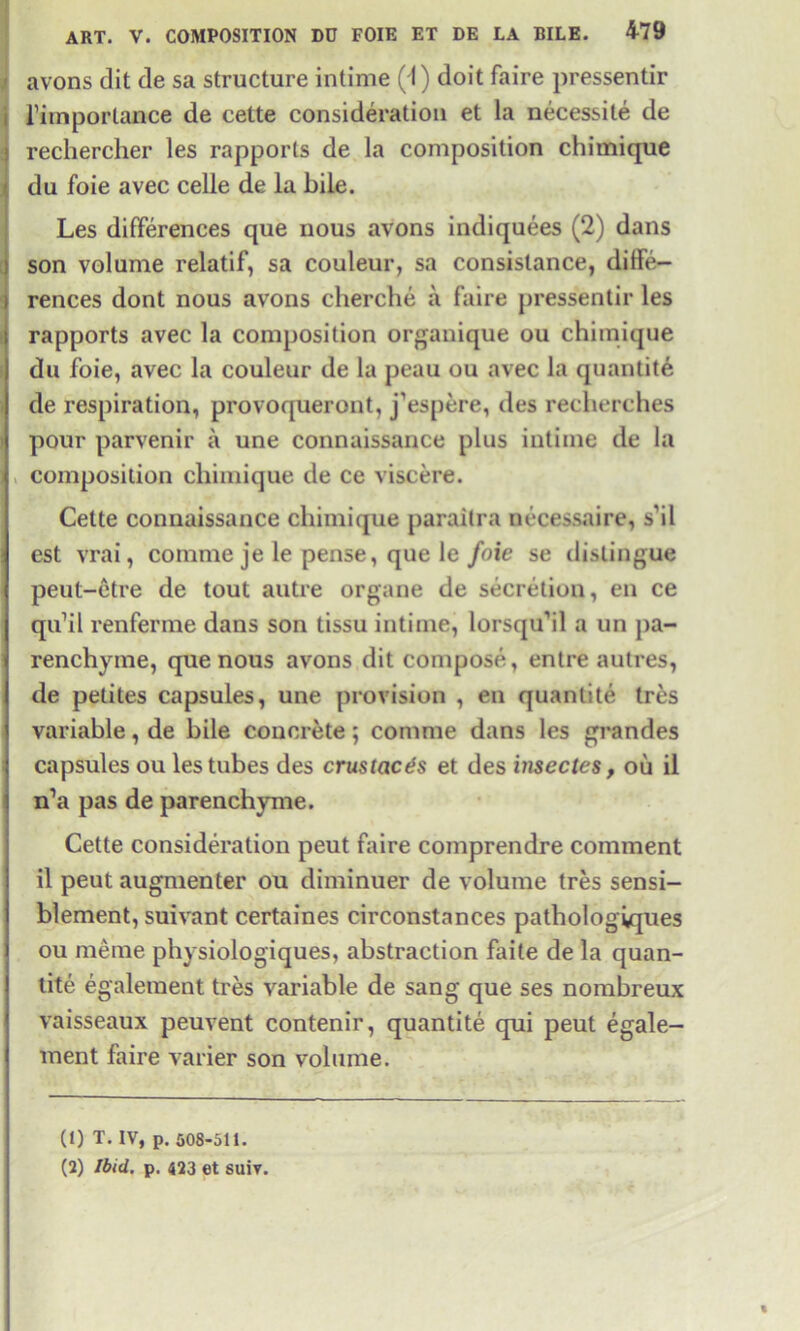 avons dit de sa structure intime ( I) doit faire pressentir j l’importance de cette consideration et la necessile de l rechercher les rapports de la composition chimique du foie avec celle de la bile. Les differences que nous avons indiquees (2) dans son volume relatif, sa couleur, sa consislance, diffe- rences dont nous avons cherche a faire pressentir les rapports avec la composition organique ou chimique du foie, avec la couleur de la peau ou avec la quantite de respiration, provoqueront, j’espere, des recherches pour parvenir a une connaissance plus intime de la composition chimique de ce viscere. Cette connaissance chimique paraitra necessaire, s’il est vrai, coinme je le pense, que le foie se distingue peut-etre de tout autre organe de secretion, en ce qu’il renferme dans son tissu intime, lorsqu’il a un pa- renchyme, que nous avons dit compose, entre autres, de petites capsules, une provision , en quantite tres variable, de bile concrete; comme dans les grandes capsules ou les tubes des crustacts et des insectes, ou il n’a pas de parenchyme. Cette consideration peut faire comprendre comment il peut augmenter ou diminuer de volume tres sensi- blement, suivant certaines circonstances pathologiques ou meme physiologiques, abstraction faite de la quan- tite egaleraent tres variable de sang que ses nombreux vaisseaux peuvent contenir, quantite qui peut egale- ment faire varier son volume. (1) T. IV, p. 508-511. (2) Ibid, p. 423 et suiv.