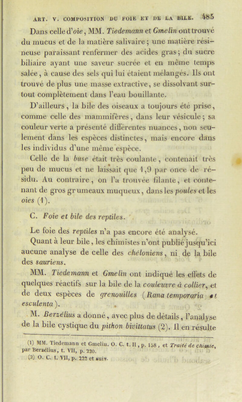 Dans celled’oie, MM. Tiedemann et Gmelin onttrouve du mucus et de la matiere salivaire; une matiere resi- neuse paraissant renfermer des acides gras; du sucre biliaire ayant une saveur sucree et en raeme temps salee , a cause des sels qui lui etaient melanges. 11s out trouve de plus une masse extractive, se dissolvant sur- tout complement dans l’eau bouillante. D’ailleurs, la bile des oiseaux a toujours ete prise, comme celle des mammiferes, dans leur vesicule; sa couleur verte a presente diflerentes nuances, non seu- lement dans les especes distinctes, mais encore dans les individus d’une menie espece. Celle de la base etait tres coulante, contenait Ires peu de mucus et ne laissait que 1,9 par once de re- sidu. Au contra ire, on I'a tromee lilante, el con te- nant de gi’os grumeaux muqueux, dans les ponies et les oies (1). C. Foie et bile des reptiles. Le foie des reptiles n’a pas encore ete analyse. Quant a leur bile, les chimistes n’ont publie jusqo’ici aucune analyse de celle des cheloniens, ni de la bile des sauriens. MM. Tiedemann et Gmelin ont indique les diets de quelques reactifs sur la bile de la couleuvre a collier, et de deux especes de grenouilles (Rana temporaria *t esculenta). . . .. * r ^ M. Berzelius a donne, avec plus de details, Panalyse de la bde cystique du pithon bivittatus (2). 11 en resulte (1) MM. Tiedemann et Gmelin. O. C. t. II, p. 158 , et Traite de chime, par Berzelius, t. VII, p. 220. (2) O. C. t. VII, p. 222 et suit.