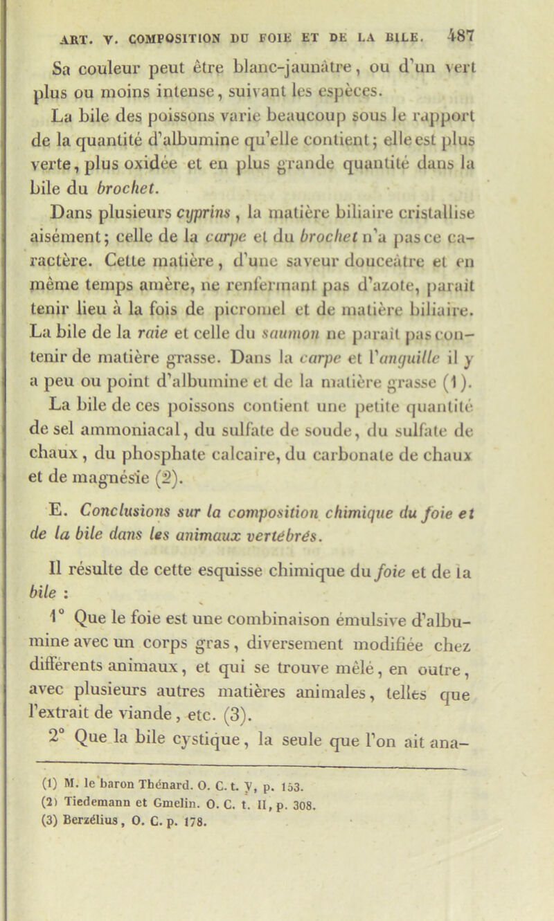 Sa couleur peut etre blanc-jaunatre, ou d un vert plus ou moins intense, suivant les especes. La bile des poissons varie beaucoup sous le rapport de la quanlite d’aibumine qu’elle contient; elleest plus verte, plus oxidee et en plus grande quantile dans la bile du brocket. Dans plusieurs cyprins , la matiere biliaire cristallise aisement; celle de la carpe el du brocket n’a pasce ca- ractere. Cette matiere, d’une saveur douceatre et en meme temps amere, ne renl’ennanl pas d’azote, parait tenir lieu a la fois de picromel et de matiere biliaire. La bile de la raie et celle du saumon ne parait pas con- tend* de matiere grasse. Dans la carpe et Vanguille il y a peu ou point d’albumine et de la matiere grasse (1). La bile de ces poissons contient une petite quanlite de sel ammoniacal, du sulfate de soude, du sulfate de chaux , du phosphate calcaire, du carbonate de chaux et de magnesie (2). E. Conclusions sur la composition chimique du foie et de la bile dans les animaux vertebras. II resulte de cette esquisse chimique du foie et de la bile : 1° Que le foie est une coinbinaison emulsive d’albu- mine avec un corps gras, diversement modifiee chez. differents animaux, et qui se trouve mele, en outre , avec plusieurs autres matieres animales, ledts que l’extrait de viande , etc. (3). 2° Que la bile cystique, la seule que l’on ait ana- (1) M. le baron Thenard. 0. C.t. V, p. 153. (2) Tiedemann et Gmelin. 0. C. t. II, p. 308. (3) Berzelius, 0. C. p. 178.