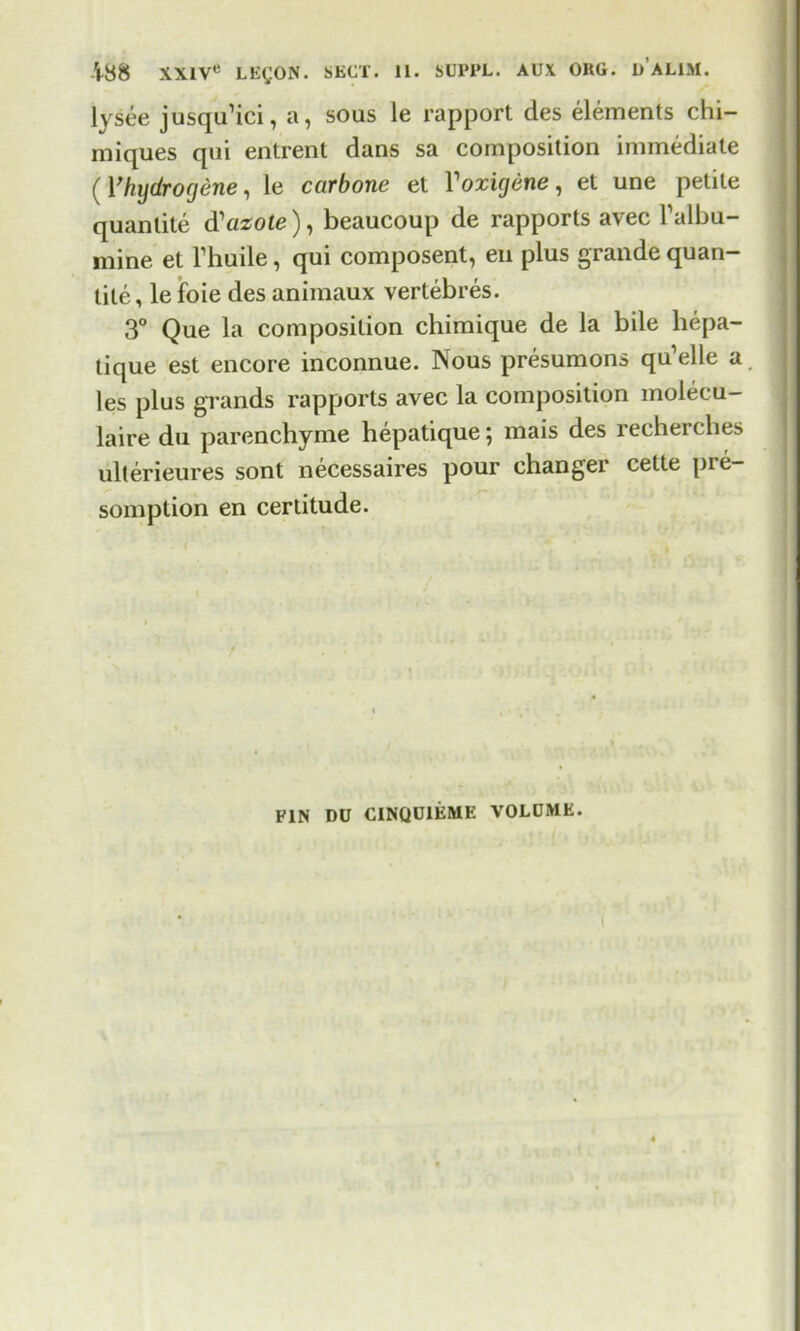 lysee jusqu’ici, a, sous le rapport des elements chi- miques qui entrent dans sa composition immediate (Yhydrorjene, le carbone et Yoxujene, et une petite quantite d'azote), beaucoup de rapports avec Talbu- mine et Thuile, qui composent, en plus grande quan- tile, lefoie des animaux vertebres. 3° Que la composition chimique de la bile hepa- tique est encore inconnue. Nous presumons qu’elle a les plus grands rapports avec la composition molecu- laire du parenchyme hepatique; mais des recherches ulterieures sont necessaires pour changer cette pie- somption en certitude. t PIN DU CINQU1EME VOLUME. (